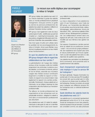 BPI group – Institut du Leadership – RESTRUCTURATIONS SOCIALEMENT RESPONSABLES - 51
BPI group réalise des plateformes web 2.0
sur mesure destinées à guider les salariés
dans un monde professionnel en perpétuel
changement. Conçues comme un guide
au service du parcours professionnel, les
plateformes aident les salariés à réfléchir et
anticiper l’évolution de leur carrière.
BPI group s’est également doté de deux
autres types d’outils : Job@ccess qui permet
d’opérer un « matching homme/poste » des
plus précis, et également @toutjob dont l’ob-
jectif est d’identifier des passerelles métiers.
Ces trois types d’outils sont utilisés dans
le quotidien de nos accompagnements du
retour à l’emploi. Anne-Laure Bénilan nous
donne ici quelques précisions sur leur intérêt
et leur fonctionnement :
En quoi les plateformes web 2.0 de
BPI group changent-elles le regard des
collaborateurs sur leur carrière ?
La généralisation de l’usage des médias
sociaux et les nouveaux outils de mobilité
engendrent de profondes mutations pour
les salariés. La connexion à internet, partout
et tout le temps, associée aux nouveaux
usages des médias sociaux contribuent
largement à modifier le rapport à l’infor-
mation, le rapport à la consommation mais
également le rapport à la carrière profes-
sionnelle. Dorénavant, chaque salarié est un
internaute, ce qui oblige à repenser la mise
à disposition des informations sur l’évolution
professionnelle.
Par ailleurs, le monde professionnel, les
organisations et les entreprises sont en
perpétuelle évolution, obligeant le salarié à
vivre dans un environnement professionnel
peu sécurisant.
Nos plateformes web 2.0 aident le salarié-
internaute à décrypter le web et à identifier
les informations dont il peut avoir besoin
pour réfléchir à sa carrière et à son évolution
professionnelle.
La mise à disposition d’une plateforme
web 2.0 par l’employeur, avec l’aide de
BPI group, sur l’ensemble des éléments
d’une carrière, sous forme de tchats, vidéos,
témoignages, webconférences, forums de
discussion, FAQ... permet aux salariés d’être
acteurs de leur développement profession-
nel. Les collaborateurs entrent dans une
logique de self-care, c’est-à-dire qu’ils vont
travailler par eux-mêmes à leur gestion de
carrière.
Cet espace d’assistance carrière permet
ainsi au salarié de se positionner comme
« averti » vis-à-vis de son projet profession-
nel. Son expérience est d’autant plus riche
et vécue positivement qu’il trouve rapide-
ment, au sein des plateformes web 2.0, des
réponses de qualité à ses questions.
Les plateformes permettent de développer
de la connivence, de la proximité avec le
questionnement des salariés.
Quel changement organisationnel
cela implique-t-il pour le service RH
de l’entreprise ?
De façon générale, l’équipe d’animation du
portail web 2.0 et les services RH travaillent
de concert afin que le portail web 2.0 offre
un discours en phase avec la politique RH
de l’entreprise. De plus, le contenu du portail
peut s’adapter aux différents tempos RH
de l’entreprise avec un éditorial facilement
modulable.
Quels bénéfices les salariés tirent-ils
des plateformes web 2.0 ?
Les salariés qui s’y connectent représentent
généralement entre 50 et 70 % du corps
social de l’entreprise et sont très présents,
revenant plusieurs fois par semaine. Le portail
est considéré comme une aide précieuse
Anne-Laure
Bénilan
Expert à la Direction
des Practices,
des Métiers et
de l’Innovation
BPI group
PAROLE
D’EXPERT
Le recours aux outils digitaux pour accompagner
le retour à l’emploi
 