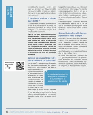 En savoir plus
sur @toutJob
52 - RESTRUCTURATIONS SOCIALEMENT RESPONSABLES – Institut du Leadership – BPI group
pour déclencher une action « carrière » (envi-
sager une formation, une VAE, une mobilité
interne, une mobilité verticale, une création
d’entreprise ou une opportunité de reclasse-
ment externe...).
Et dans le cas précis de la mise en
œuvre de PSE ?
Que ce soit en amont de restructurations
ou lors de la mise en œuvre d’un PSE, ces
plateformes permettent de « rendre le web
intelligent », au service de l’emploi et de
l’employabilité des salariés.
Dans le cas d’un accompagnement du
retour à l’emploi, il est aujourd’hui impos-
sible de faire l’économie de ce déco-
dage du web. Ce travail de décryptage
permet aussi de questionner les diffé-
rentes étapes du retour à l’emploi. Il est
par exemple nécessaire de clarifier son
projet professionnel avant de mobiliser
les réseaux sociaux, au risque sinon de
se discréditer aux yeux des potentiels
recruteurs.
Comment les services RH de l’entre-
prise accueillent-ils ces plateformes ?
Les services RH, soucieux de la sécurisation
des parcours professionnels des collabo-
rateurs, sont bien conscients que dans un
environnement écono-
mique et professionnel
en perpétuelle mutation,
ils ne peuvent répondre,
seuls, à l’ensemble des
préoccupations de
carrière des salariés. Ils
considèrent les plate-
formes web 2.0 comme
un outil d’aide et d’en-
traide unique qu’ils sont soucieux d’enrichir.
A noter que, selon les besoins de nos clients,
celles-ci peuvent être plus ou moins spéci-
fiques à un métier et/ou à un secteur d’acti-
vité.
Les plateformes spécifiques à un métier sont
particulièrement utiles lorsque l’on travaille
avec des populations dont on sait que le
métier évolue fortement ou est voué à dispa-
raître : il est alors crucial de parvenir à identi-
fier les compétences transférables à d’autres
métiers.
Celles spécifiques à un secteur d’activité
trouvent leur sens dans les cas où l’on sait
que les populations accompagnées auront
tendance à rester dans le même secteur
d’activité.
Qu’en est-il des autres outils d’accom-
pagnement du retour à l’emploi ?
Pour ce qui est de l’identification des offres
d’emploi, nous disposons d’un outil spéci-
fique, « Job@ccess ». Celui-ci s’appuie sur
des technologies puissantes de matching
offres/compétences, utilisant l’intelligence
artificielle et le « data mining ».
Ainsi, l’adéquation homme/poste est faite de
plus en plus intelligemment.
Un nouvel outil – @toutjob – permet quant
à lui, grâce à l’administration d’un question-
naire, d’identifier des passerelles métiers
tenant compte, à la fois, des intérêts et aspi-
rations de la personne, de ses motivations,
de son parcours et de son métier d’origine.
Les plateformes permettent de
développer de la connivence,
de la proximité avec le
questionnement des salariés.
PAROLE
D’EXPERT
 