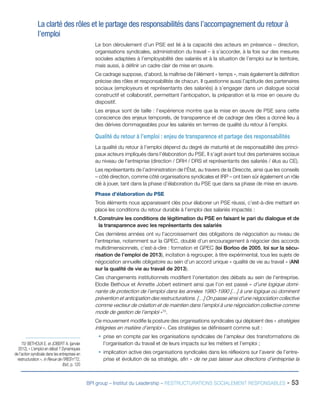 BPI group – Institut du Leadership – RESTRUCTURATIONS SOCIALEMENT RESPONSABLES - 53
La clarté des rôles et le partage des responsabilités dans l’accompagnement du retour à
l’emploi
Le bon déroulement d’un PSE est lié à la capacité des acteurs en présence – direction,
organisations syndicales, administration du travail – à s’accorder, à la fois sur des mesures
sociales adaptées à l’employabilité des salariés et à la situation de l’emploi sur le territoire,
mais aussi, à définir un cadre clair de mise en œuvre.
Ce cadrage suppose, d’abord, la maîtrise de l’élément « temps », mais également la définition
précise des rôles et responsabilités de chacun. Il questionne aussi l’aptitude des partenaires
sociaux (employeurs et représentants des salariés) à s’engager dans un dialogue social
constructif et collaboratif, permettant l’anticipation, la préparation et la mise en oeuvre du
dispositif.
Les enjeux sont de taille : l’expérience montre que la mise en œuvre de PSE sans cette
conscience des enjeux temporels, de transparence et de cadrage des rôles a donné lieu à
des dérives dommageables pour les salariés en termes de qualité du retour à l’emploi.
Qualité du retour à l’emploi : enjeu de transparence et partage des responsabilités
La qualité du retour à l’emploi dépend du degré de maturité et de responsabilité des princi-
paux acteurs impliqués dans l’élaboration du PSE. Il s’agit avant tout des partenaires sociaux
au niveau de l’entreprise (direction / DRH / DRS et représentants des salariés / élus au CE).
Les représentants de l’administration de l’État, au travers de la Direccte, ainsi que les conseils
– côté direction, comme côté organisations syndicales et IRP – ont bien sûr également un rôle
clé à jouer, tant dans la phase d’élaboration du PSE que dans sa phase de mise en œuvre.
Phase d’élaboration du PSE
Trois éléments nous apparaissent clés pour élaborer un PSE réussi, c’est-à-dire mettant en
place les conditions du retour durable à l’emploi des salariés impactés :
1.	Construire les conditions de légitimation du PSE en faisant le pari du dialogue et de
la transparence avec les représentants des salariés
Ces dernières années ont vu l’accroissement des obligations de négociation au niveau de
l’entreprise, notamment sur la GPEC, doublé d’un encouragement à négocier des accords
multidimensionnels, c’est-à-dire : formation et GPEC (loi Borloo de 2005, loi sur la sécu-
risation de l’emploi de 2013), incitation à regrouper, à titre expérimental, tous les sujets de
négociation annuelle obligatoire au sein d’un accord unique « qualité de vie au travail » (ANI
sur la qualité de vie au travail de 2013).
Ces changements institutionnels modifient l’orientation des débats au sein de l’entreprise.
Elodie Bethoux et Annette Jobert estiment ainsi que l’on est passé « d’une logique domi-
nante de protection de l’emploi dans les années 1980-1990 […] à une logique où dominent
prévention et anticipation des restructurations. […] On passe ainsi d’une négociation collective
comme vecteur de création et de maintien dans l’emploi à une négociation collective comme
mode de gestion de l’emploi »70
.
Ce mouvement modifie la posture des organisations syndicales qui déploient des « stratégies
intégrées en matière d’emploi ». Ces stratégies se définissent comme suit :
ƒƒ prise en compte par les organisations syndicales de l’ampleur des transformations de
l’organisation du travail et de leurs impacts sur les métiers et l’emploi ;
ƒƒ implication active des organisations syndicales dans les réflexions sur l’avenir de l’entre-
prise et évolution de sa stratégie, afin « de ne pas laisser aux directions d’entreprise la
70/ BETHOUX E. et JOBERT A. (janvier
2012), « L’emploi en débat ? Dynamiques
de l’action syndicale dans les entreprises en
restructuration », in Revue de l’IRES n°72,
Ibid., p. 120
 