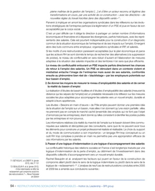 54 - RESTRUCTURATIONS SOCIALEMENT RESPONSABLES – Institut du Leadership – BPI group
pleine maîtrise de la gestion de l’emploi […] et d’être un acteur reconnu et légitime des
transformations en cours, par une activité de co-construction – avec les directions – de
nouvelles règles du travail inscrites dans des dispositifs variés »71
.
Parvenir à impliquer en amont les organisations syndicales dans les réflexions sur les évolu-
tions stratégiques de l’entreprise participe à la légitimation d’un PSE et joue en faveur de son
acceptabilité par le corps social.
C’est un pari difficile car il oblige la direction à partager un certain nombre d’informations
économiques et financières et à dépasser les divergences, parfois historiques, avec les repré-
sentants des salariés. Cela est pourtant indispensable pour la construction d’un diagnostic
commun de la situation économique de l’entreprise et de ses impacts sur l’emploi. Emergent
alors des buts communs entre employeur, organisations syndicales et IRP, et salariés.
Si les motifs d’une restructuration paraissent acceptables (sur le plan économique et parce
que les acteurs RH se sont donnés le temps de rechercher des alternatives à la suppression
de postes), le niveau de conflictualité en sera réduit d’autant et l’élaboration de mesures
adaptées à la situation des salariés impactés et des territoires n’en sera que plus efficiente.
Le niveau de conflictualité entourant un PSE impacte parfois directement les chances
de retour à l’emploi des salariés. Un PSE se déroulant dans un contexte violent et
médiatisé entache l’image de l’entreprise mais aussi de ses salariés, confrontés
ensuite au phénomène bien réel de « blacklistage » par les employeurs potentiels sur
leur bassin d’emploi.
2.	Se donner les moyens de mesurer le niveau d’employabilité des salariés et de cerner
la réalité du bassin d’emploi
La réalisation d’études de bassin fouillées et d’études d’employabilité des salariés (mesurant la
distance qui les sépare de l’emploi) est un préalable nécessaire à la réflexion sur les mesures
sociales les plus adaptées pour accompagner les salariés vers un nouvel emploi, durable et
adapté à leurs appétences.
Les études « Besoins en main-d’œuvre » de Pôle emploi peuvent donner une première idée
de la situation de l’emploi sur un bassin, mais elles n’en donnent qu’une vision partielle : elles
ne prennent pas en compte le marché caché (ensemble des emplois qui ne font pas l’objet
d’annonces par les entreprises), étant donné qu’elles consistent à identifier les postes publiés
par les entreprises et non pourvus.
Les informations relatives à la réalité du marché de l’emploi sur le bassin doivent être commu-
niquées aux salariés et décryptées par des consultants, sans quoi ils ne peuvent avoir tous
les éléments pour construire un projet professionnel réaliste et réalisable. Le choix du support
et du mode de communication a son importance : un langage RH trop conceptuel ou un
outil RH trop complexe à prendre en main ne permettra pas une appropriation efficace de
ces informations par les salariés.
3.	Passer d’une logique d’indemnisation à une logique d’accompagnement des salariés
La conflictualité historique des relations sociales en France s’est longtemps traduite par une
logique d’indemnisation de la perte d’emploi, au détriment de l’investissement dans des
dispositifs collectifs d’accompagnement vers un nouvel emploi durable.
Rachel Beaujolin et al. analysent les facteurs qui jouent en faveur de la construction de
compromis allant plutôt dans le sens de la logique indemnitaire ou plutôt dans le sens de la
logique de « reclassement »72
. L’analyse de neuf cas de restructurations conduites entre 2005
et 2009 les a amenés aux conclusions suivantes :
71/ BETHOUX E. et JOBERT A. (janvier
2012), Ibid., P. 131
72/ BEAUJOLIN R. et al. (janvier 2012),
« Entre indemnisation et effort de
reclassement quel compromis social lors
des restructurations ? », Revue Française
de Gestion
 
