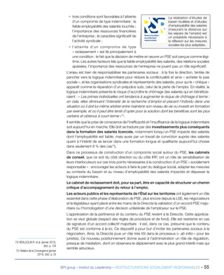BPI group – Institut du Leadership – RESTRUCTURATIONS SOCIALEMENT RESPONSABLES - 55
ƒƒ trois conditions sont favorables à l’atteinte
d’un compromis de type indemnitaire : la
faible employabilité des salariés touchés ;
l’importance des ressources financières
de l’entreprise ; le caractère significatif de
l’activité syndicale ;
ƒƒ l’atteinte d’un compromis de type
« reclassement » est lié principalement à
une condition : le fait que la décision de mettre en œuvre un PSE soit perçue comme légi-
time. Les autres facteurs tels que la faible employabilité des salariés, des relations sociales
apaisées, l’importance des ressources de l’entreprise ne jouent pas un rôle significatif.
L’enjeu est bien de responsabiliser les partenaires sociaux : à la fois la direction, tentée de
pencher vers la logique indemnitaire pour réduire la conflictualité et ainsi « acheter la paix
sociale », et les organisations syndicales et représentants des salariés, pour qui le « chèque »
apparaît comme la réparation d’un préjudice subi, celui de la perte de l’emploi. En réalité, la
logique indemnitaire présente le risque d’accroître le chômage des salariés qui en bénéficie-
raient : « Les primes individuelles ont tendance à augmenter le risque de chômage à terme :
en cela, elles diminuent l’intensité de la recherche d’emploi et placent l’individu dans une
situation où il doit lui-même arbitrer entre maintenir son niveau de vie ou investir en formation
par exemple, et où il peut être tenté d’opter pour la solution dont les bénéfices sont les plus
certains et obtenus à court terme »73
.
Il semble que la prise de conscience de l’inefficacité et l’insuffisance de la logique indemnitaire
soit aujourd’hui en marche. Elle doit se traduire par des investissements plus conséquents
dans la formation des salariés licenciés, notamment lorsqu’un PSE impacte des salariés
dont l’employabilité est faible, mais aussi par un travail de conviction auprès des salariés
quant à l’intérêt de se lancer dans une formation longue et qualifiante (aujourd’hui choisie
dans seulement 8 % des cas74
).
Dans ce processus de construction d’un compromis social autour du PSE, les cabinets
de conseil, que ce soit du côté direction ou du côté IRP, ont un rôle de sensibilisation de
leurs interlocuteurs sur ces trois points nécessaires à la construction d’un PSE « socialement
responsable » : encourager les acteurs à faire le pari du dialogue social, adapter les mesures
au contexte du bassin et au niveau d’employabilité des salariés impactés et dépasser la
logique indemnitaire.
Le cabinet de reclassement doit, pour sa part, être en capacité de structurer un chemin
critique d’accompagnement du retour à l’emploi.
Les acteurs publics et les représentants de l’État sur les territoires ont également un rôle
essentiel dans cette phase d’élaboration de PSE, plus encore depuis la LSE, les négociateurs
et le législateur ayant placé entre les mains de la Direccte la validation d’un accord PSE majo-
ritaire ou l’homologation d’une décision unilatérale de l’employeur sur le PSE.
L’appréciation de la pertinence et du contenu du PSE revient à la Direccte. Cette apprécia-
tion se veut globale (respect des règles de procédure et de fond). Elle est restreinte en cas
de signature d’un accord collectif majoritaire : il est, dans ce cas, présumé que le contenu
du PSE est conforme à la loi. Ce dispositif a pour but d’inciter les partenaires sociaux à la
négociation. Ainsi, la Direccte joue un rôle très tôt dans le processus (« ab initio » pour les
juristes). Ce nouveau positionnement donne aussi à l’administration un rôle de régulation,
presque de médiation, dont on observera le déploiement avec le plus grand intérêt mais qui
semble astucieux.
73/ BEAUJOLIN R. et al. (janvier 2012),
Ibid., p. 104
74/ Ateliers de la Convergence (janvier
2014), Ibid., p. 24
La réalisation d’études de
bassin fouillées et d’études
d’employabilité des salariés
(mesurant la distance qui
les sépare de l’emploi) est
un préalable nécessaire à
la réflexion sur les mesures
sociales les plus adaptées.
Restructuration
socialement
responsable
 