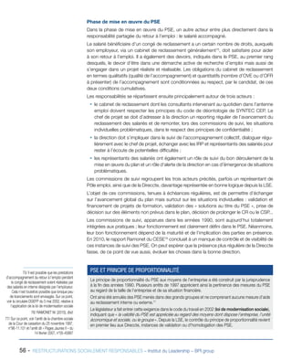 56 - RESTRUCTURATIONS SOCIALEMENT RESPONSABLES – Institut du Leadership – BPI group
Phase de mise en œuvre du PSE
Dans la phase de mise en œuvre du PSE, un autre acteur entre plus directement dans la
responsabilité partagée du retour à l’emploi : le salarié accompagné.
Le salarié bénéficiaire d’un congé de reclassement a un certain nombre de droits, auxquels
son employeur, via un cabinet de reclassement généralement75
, doit satisfaire pour aider
à son retour à l’emploi. Il a également des devoirs, indiqués dans le PSE, au premier rang
desquels, le devoir d’être dans une démarche active de recherche d’emploi mais aussi de
s’engager dans un projet réaliste et réalisable. Les obligations du cabinet de reclassement
en termes qualitatifs (qualité de l’accompagnement) et quantitatifs (nombre d’OVE ou d’OFR
à présenter) de l’accompagnement sont conditionnées au respect, par le candidat, de ces
deux conditions cumulatives.
Les responsabilités se répartissent ensuite principalement autour de trois acteurs :
ƒƒ le cabinet de reclassement dont les consultants intervenant au quotidien dans l’antenne
emploi doivent respecter les principes du code de déontologie de SYNTEC CEP. Le
chef de projet se doit d’adresser à la direction un reporting régulier de l’avancement du
reclassement des salariés et de remonter, lors des commissions de suivi, les situations
individuelles problématiques, dans le respect des principes de confidentialité ;
ƒƒ la direction doit s’impliquer dans le suivi de l’accompagnement collectif, dialoguer régu-
lièrement avec le chef de projet, échanger avec les IRP et représentants des salariés pour
rester à l’écoute de potentielles difficultés ;
ƒƒ les représentants des salariés ont également un rôle de suivi du bon déroulement de la
mise en œuvre du plan et un rôle d’alerte de la direction en cas d’émergence de situations
problématiques.
Les commissions de suivi regroupent les trois acteurs précités, parfois un représentant de
Pôle emploi, ainsi que de la Direccte, davantage représentée en bonne logique depuis la LSE.
L’objet de ces commissions, tenues à échéances régulières, est de permettre d’échanger
sur l’avancement global du plan mais surtout sur les situations individuelles : validation et
financement de projets de formation, validation des « solutions au titre du PSE », prise de
décision sur des éléments non prévus dans le plan, décision de prolonger le CR ou le CSP...
Les commissions de suivi, apparues dans les années 1990, sont aujourd’hui totalement
intégrées aux pratiques ; leur fonctionnement est clairement défini dans le PSE. Néanmoins,
leur bon fonctionnement dépend de la maturité et de l’implication des parties en présence.
En 2010, le rapport Ramonet du CESE76
concluait à un manque de contrôle et de visibilité de
ces instances de suivi des PSE. On peut espérer que la présence plus régulière de la Direccte
fasse, de ce point de vue aussi, évoluer les choses dans la bonne direction.
75/ Il est possible que les prestations
d’accompagnement du retour à l’emploi pendant
le congé de reclassement soient réalisées par
des salariés en interne désignés par l’employeur.
Cela n’est toutefois possible que lorsque peu
de licenciements sont envisagés. Sur ce point,
voir la circulaire DGEFP du 5 mai 2002, relative à
l’application de la loi de modernisation sociale
76/ RAMONET M. (2010), Ibid.
77/ Sur ce point, voir l’arrêt de la chambre sociale
de la Cour de cassation du 25 novembre 1997,
n°96-11.101 et l’arrêt dit « Pages Jaunes II » du
14 février 2007, n°05-45887
Le principe de proportionnalité du PSE aux moyens de l’entreprise a été construit par la jurisprudence
à la fin des années 1990. Plusieurs arrêts de 1997 apprécient ainsi la pertinence des mesures du PSE
au regard de la taille de l’entreprise et de sa situation financière.
Ont ainsi été annulés des PSE menés dans des grands groupes et ne comprenant aucune mesure d’aide
au reclassement interne ou externe.77
Le législateur a fait entrer cette exigence dans le code du travail en 2002 (loi de modernisation sociale),
indiquant que « la validité du PSE est appréciée au regard des moyens dont dispose l’entreprise, l’unité
économique et sociale, ou le groupe ». Depuis la LSE, le contrôle du principe de proportionnalité revient
en premier lieu aux Direccte, instances de validation ou d’homologation des PSE.
PSE ET PRINCIPE DE PROPORTIONNALITÉ
 