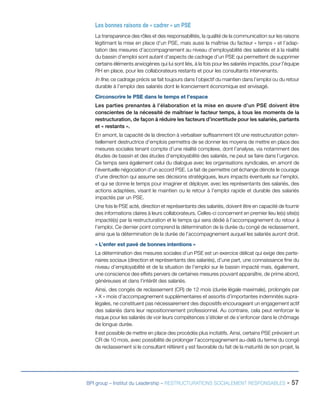 BPI group – Institut du Leadership – RESTRUCTURATIONS SOCIALEMENT RESPONSABLES - 57
Les bonnes raisons de « cadrer » un PSE
La transparence des rôles et des responsabilités, la qualité de la communication sur les raisons
légitimant la mise en place d’un PSE, mais aussi la maîtrise du facteur « temps » et l’adap-
tation des mesures d’accompagnement au niveau d’employabilité des salariés et à la réalité
du bassin d’emploi sont autant d’aspects de cadrage d’un PSE qui permettent de supprimer
certains éléments anxiogènes qui lui sont liés, à la fois pour les salariés impactés, pour l’équipe
RH en place, pour les collaborateurs restants et pour les consultants intervenants.
In fine, ce cadrage précis se fait toujours dans l’objectif du maintien dans l’emploi ou du retour
durable à l’emploi des salariés dont le licenciement économique est envisagé.
Circonscrire le PSE dans le temps et l’espace
Les parties prenantes à l’élaboration et la mise en œuvre d’un PSE doivent être
conscientes de la nécessité de maîtriser le facteur temps, à tous les moments de la
restructuration, de façon à réduire les facteurs d’incertitude pour les salariés, partants
et « restants ».
En amont, la capacité de la direction à verbaliser suffisamment tôt une restructuration poten-
tiellement destructrice d’emplois permettra de se donner les moyens de mettre en place des
mesures sociales tenant compte d’une réalité complexe, dont l’analyse, via notamment des
études de bassin et des études d’employabilité des salariés, ne peut se faire dans l’urgence.
Ce temps sera également celui du dialogue avec les organisations syndicales, en amont de
l’éventuelle négociation d’un accord PSE. Le fait de permettre cet échange dénote le courage
d’une direction qui assume ses décisions stratégiques, leurs impacts éventuels sur l’emploi,
et qui se donne le temps pour imaginer et déployer, avec les représentants des salariés, des
actions adaptées, visant le maintien ou le retour à l’emploi rapide et durable des salariés
impactés par un PSE.
Une fois le PSE acté, direction et représentants des salariés, doivent être en capacité de fournir
des informations claires à leurs collaborateurs. Celles-ci concernent en premier lieu le(s) site(s)
impacté(s) par la restructuration et le temps qui sera dédié à l’accompagnement du retour à
l’emploi. Ce dernier point comprend la détermination de la durée du congé de reclassement,
ainsi que la détermination de la durée de l’accompagnement auquel les salariés auront droit.
« L’enfer est pavé de bonnes intentions »
La détermination des mesures sociales d’un PSE est un exercice délicat qui exige des parte-
naires sociaux (direction et représentants des salariés), d’une part, une connaissance fine du
niveau d’employabilité et de la situation de l’emploi sur le bassin impacté mais, également,
une conscience des effets pervers de certaines mesures pouvant apparaître, de prime abord,
généreuses et dans l’intérêt des salariés.
Ainsi, des congés de reclassement (CR) de 12 mois (durée légale maximale), prolongés par
« X » mois d’accompagnement supplémentaires et assortis d’importantes indemnités supra-
légales, ne constituent pas nécessairement des dispositifs encourageant un engagement actif
des salariés dans leur repositionnement professionnel. Au contraire, cela peut renforcer le
risque pour les salariés de voir leurs compétences s’étioler et de s’enfoncer dans le chômage
de longue durée.
Il est possible de mettre en place des procédés plus incitatifs. Ainsi, certains PSE prévoient un
CR de 10 mois, avec possibilité de prolonger l’accompagnement au-delà du terme du congé
de reclassement si le consultant référent y est favorable du fait de la maturité de son projet, la
 