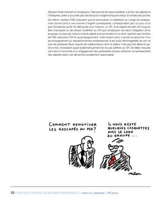 58 - RESTRUCTURATIONS SOCIALEMENT RESPONSABLES – Institut du Leadership – BPI group
décision finale revenant à l’employeur. Cela permet de responsabiliser, à la fois, les salariés et
l’entreprise, prête à accorder plus de temps et d’argent lorsque le retour à l’emploi est proche.
De même, certains PSE prévoient que la renonciation à l’adhésion au congé de reclasse-
ment donne droit à une somme d’argent conséquente, correspondant peu ou prou à ce
que l’entreprise aurait dû débourser pour financer un CR. Si le salarié est bien sûr toujours
libre d’accepter ou de refuser d’adhérer au CR que l’employeur est dans l’obligation de lui
proposer, ce type de mesure incite le salarié à la renonciation à ce droit, sachant que nombre
de PSE associent CR et accompagnement. Cela revient donc à priver la personne d’un
accompagnement au repositionnement professionnel. Il est aussi dommageable de voir ce
type de pratiques fleurir auprès de collaborateurs dont le salaire n’est pas très élevé et qui,
de ce fait, choisissent quasi-systématiquement de ne pas adhérer au CR. De telles mesures
vont ainsi à l’encontre d’un engagement des partenaires sociaux (direction et représentants
des salariés) dans une démarche socialement responsable.
 