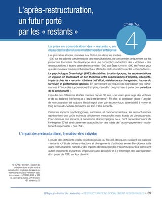BPI group – Institut du Leadership – RESTRUCTURATIONS SOCIALEMENT RESPONSABLES - 59
L’après-restructuration,
un futur porté
par les « restants »
Chapitre
4La prise en considération des « restants », un
enjeu crucial dans la reconstruction de l’entreprise
Les premières études, menées aux États-Unis dans les années
1930 sur les salariés concernés par des restructurations, se concentrent uniquement sur les
personnes licenciées. Se développe alors une conception réductrice des « victimes » des
restructurations. Il faudra attendre les années 1980 aux États-Unis et 1990 en France pour
que de nouveaux travaux s’intéressent aux effets des restructurations sur les « non-partants ».
Le psychologue Greenhalgh (1983) déstabilise, à cette époque, les représentations
en vigueur, en établissant un lien théorique entre suppressions d’emplois, insécurité,
impacts chez les « restants » (baisse de l’effort, résistance au changement, hausse du
turnover) et performance globale. En démontrant les risques de dégradation des perfor-
mances à l’issue des suppressions d’emplois, il sera l’un des premiers à parler de « paradoxe
de la productivité ».
Il résulte des différentes études menées depuis 30 ans, une vision plus large des victimes
et de la « balance économique » des licenciements78
. En effet, si la mise en place d’un plan
de restructuration est toujours liée à l’espoir d’un gain économique, la rentabilité à moyen et
long termes d’une telle démarche est loin d’être évidente.
Outre les impacts psychologiques, sanitaires, et comportementaux, les restructurations
représentent des coûts indirects difficilement mesurables mais lourds de conséquences.
Pour diminuer ces impacts, il conviendra d’accompagner ceux dont dépendra l’avenir de
l’entreprise. C’est ainsi clairement aujourd’hui un des volets de l’accompagnement « socia-
lement responsable » des PSE.
L’impact des restructurations, le malaise des individus
L’étude des différents états psychologiques au travers desquels passent les salariés
« restants », l’étude de leurs réactions et changements d’attitudes envers l’employeur suite
à une restructuration, l’ampleur des impacts de telles périodes d’incertitude sur leur santé sont
autant d’éléments invitant les employeurs à les préserver et à s’interroger, dès la préparation
d’un projet de PSE, sur leur devenir.
78/ BONNET M. (1997), « Gestion des
entreprises après un plan social de
restructuration : implication des salariés qui
restent dans cinq cas d’intervention socio-
économiques », in TREMBLAY M. et SIRE
B., GRH face à la crise, GRH en crise ?,
HEC Montréal, p. 92
 