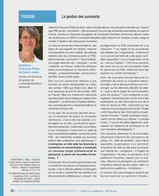 60 - RESTRUCTURATIONS SOCIALEMENT RESPONSABLES – Institut du Leadership – BPI group
La mise en œuvre des restructurations, des
plans de sauvegarde de l’emploi, impacte
une population souvent oubliée : les salariés
restants dans leur entreprise après un PSE,
dénommés les « survivants »79
dans la littéra-
ture anglo-saxonne, les « rescapés » ou les
« restants » en France ; créant de nombreux
états psychologiques et réactions attitu-
dinales, comportementales, concourant à
identifier divers profils-types.
Bien que les recherches relatives à ces
derniers se soient développées au milieu
des années 1980 aux États-Unis, elles ne
sont apparues qu’à la fin des années 1990
en France. Elles ont notamment démontré
que deux états psychologiques majeurs sont
ressentis80
 : un sentiment d’injustice distribu-
tive, procédurale et/ou interactionnelle et un
sentiment d’insécurité.
D’une part, les survivants peuvent éprou-
ver un sentiment de justice ou d’injustice
distributive, c’est-à-dire les salariés s’in-
terrogent sur le ratio contributions appor-
tées/récompenses, indemnités accordées,
si leur entreprise a indemnisé ou aidé de
façon équitable les salariés concernés par le
PSE : les indemnités versées aux licenciés
étaient-elles suffisantes voire généreuses ?
L’entreprise a-t-elle aidé les licenciés à
rechercher un nouvel emploi, à construire
un nouveau projet professionnel et
personnel, à suivre de nouvelles forma-
tions... ?
D’autre part, les survivants peuvent éprouver
un sentiment de justice ou d’injustice procé-
durale, c’est-à-dire les salariés s’interrogent
sur le contenu substantiel des décisions et
des procédures utilisées pour y aboutir : les
protagonistes du PSE participent-ils à sa
résolution ? Les règles et les procédures
pré-établies par l’organisation, notamment
si un accord de méthode a été signé, sont-
elles respectées ? Les protagonistes ont-ils
eu « voix au chapitre » ? Ont-ils pu exprimer
leur point de vue sur les procédures mises
en œuvre lors du PSE, notamment lors des
réunions du comité d’entreprise ?
Enfin, les survivants peuvent éprouver un
sentiment de justice ou d’injustice interac-
tionnelle, c’est-à-dire les individus vont s’in-
terroger sur les éléments affectifs de celle-
ci : quel a été le degré de communication
entre les acteurs ? Leur entreprise ou leur
supérieur hiérarchique leur ont-ils fourni des
explications ou des informations lors de la
mise en œuvre du PSE, notamment sur les
mesures d’accompagnement social ? Quelle
a été l’importance des informations et expli-
cations fournies ? Quelle typologie d’argu-
ments ont-ils utilisé pour réparer « l’outrage
moral » ? Les ont-ils traités dignement, avec
respect, en l’absence de remarques ou de
commentaires désobligeants ?
Ces réactions affectives et émotionnelles
influencent fortement les perceptions de
justice. Un « effet de vendetta » peut même
apparaître, la perception d’un sentiment
d’injustice est telle qu’elle peut provoquer
une volonté de « vengeance » à l’égard de
l’organisation. De plus, la perception d’un
sentiment d’injustice, ressenti par un indi-
vidu, influence la perception du sentiment
d’injustice ressenti par les autres, selon un
phénomène qualifié de « mimétisme ».
Le second état psychologique ressenti par
les survivants est un sentiment d’insécu-
Delphine
François-Philip
de Saint-Julien
Docteur en Sciences
de gestion de
l’université Panthéon-
Sorbonne
TRIBUNE	 La gestion des survivants
79/ BROCKNER J. (1988), « The Effects
of Work Layoffs on Survivors: Self Esteem
and Survivor Guilt: Research Theory and
Practice », Research in Organizational
Behavior, vol. 10, p. 213
80/ FRANCOIS-PHILIP DE SAINT-JULIEN
D. (septembre 2010), « Les Plans de
Sauvegarde de l’Emploi », Liaisons
Sociales, coll. Entreprise et Carrières
Delphine François-Philip de Saint-Julien travaille depuis une quinzaine d’années sur l’impact
des PSE sur les « survivants ». Elle est aujourd’hui une des éminentes spécialistes du sujet en
France. Docteur en Sciences de gestion de l’université Panthéon-Sorbonne, elle est maître
de conférences en GRH à l’université Versailles-Saint-Quentin-en-Yvelines où elle y dirige le
master 2 Gestion des ressources humaines.
 
