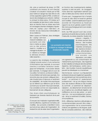 BPI group – Institut du Leadership – RESTRUCTURATIONS SOCIALEMENT RESPONSABLES - 61
rité, voire un sentiment de stress. Un PSE
constituant une menace, ils vont chercher
à évaluer si la situation induite par le PSE
peut mettre en danger leur bien-être et s’ils
ont les capacités à gérer le PSE, à mettre en
œuvre des stratégies pour prévenir, maîtriser
ou enrayer le stress perçu. S’il évalue qu’il
est incapable de faire face à cette menace,
alors sa réaction face au stress sera forte
et il envisagera diverses stratégies d’ajuste-
ment, de « coping », pour « faire face », en
fonction de ses ressources individuelles et
de sa résilience.
Selon Lazarus et Folkman, deux stratégies
de « coping » sont tout
d’abord mobilisées. Les
survivants vont cher-
cher à mettre en place
une ou des actions
visant à « modifier ou à
manager la situation » et
à « réduire ou manager
la détresse émotion-
nelle ressentie ».
Le spectre des stratégies d’ajustement
s’élargit ensuite autour d’une recherche
d’informations (par exemple, le survivant
cherche à connaître l’évolution straté-
gique de l’entreprise) ; d’une action directe
(par exemple, il s’engage dans le suivi de
nouvelles formations professionnelles) ;
d’une inhibition de l’action (par exemple, il ne
rencontre plus ses anciens collègues licen-
ciés d’autant plus s’il éprouve un sentiment
de culpabilité) ; de modes intra-psychiques
qui se référent aux réflexions que se fait le
survivant pour se sentir mieux (par exemple,
il se considère comme non-responsable du
licenciement de ses collègues).
Ces divers états psychologiques se
traduisent par diverses réactions de la part
de survivants.
D’une part, leur implication organisationnelle,
à la fois affective, cognitive et normative, est
modifiée : les survivants s’identifient moins
aux buts et aux valeurs de l’organisation ; ils
évaluent le coût de rester dans l’organisation
en fonction des investissements réalisés,
supérieur à celui de partir ; ils s’engagent
moins dans leur organisation estimant que
cela ne relève plus de leur devoir de le faire.
D’autre part, l’engagement lié à l’emploi
occupé et celui dans le travail en général
sont modifiés : autant le salarié peut toujours
accorder de l’importance au travail par
rapport à sa vie en général, autant il s’iden-
tifie moins psychologiquement à son emploi,
à son poste.
Enfin, les PSE peuvent avoir des consé-
quences sur la santé des survivants, du fait de
l’insécurité, du stress ressentis. Quatre indi-
cateurs « négatifs »81
de stress peuvent être
retenus : des troubles
psychologiques, des
maladies somatiques,
des réactions émotion-
nelles, attitudinales et
comportementales.
Une anxiété, une
dépression, une colère,
une agressivité ou une consommation de
médicaments psychotropes ; des migraines
et des maladies somatiques dans les sphères
digestive, dermatologique, cardio-vascu-
laire ; des troubles musculo-squelettiques
peuvent se développer ou s’accentuer.
Des formes de « burnout » ou d’épuisement
professionnel peuvent également apparaître,
se caractérisant par trois symptômes simul-
tanés82
 : un sentiment d’« assèchement
professionnel » tel qu’une fatigue intense
avec des douleurs diffuses et des troubles
du sommeil ; un sentiment de «déperson-
nalisation», de détachement émotionnel tel
qu’un repli sur soi, une attitude négative, une
indifférence vis-à-vis des autres ; un senti-
ment de « non-accomplissement person-
nel », tel qu’un sentiment d’inutilité, d’échec,
d’incompétence.
Enfin, différentes réactions attitudinales et
comportementales peuvent être citées :
une augmentation de la consommation
d’alcool, de cigarettes ou de drogues, quali-
fiée de conduites addictives ; des violences
81/ « Le stress au travail » (novembre
2005), dossier de l’INRS
82/ MASLACH C., SCHAUFELI W. et
LEITER M. (2001), « Job burnout », Annual
Review of Psychology, n°52, p. 397
Les survi­vants vont chercher
à réduire ou manager la détresse
émotionnelle ressentie
 