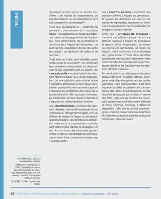 62 - RESTRUCTURATIONS SOCIALEMENT RESPONSABLES – Institut du Leadership – BPI group
physiques envers autrui ou envers soi-
même ; une hausse de l’absentéisme, du
surprésentéisme ou du présentéisme qu’il
soit compétitif ou contemplatif83
.
C’est ainsi qu’apparaît un « syndrome du
survivant » : une motivation et un moral plus
faibles ; une satisfaction au travail plus faible ;
une baisse de l’engagement et de l’implica-
tion, de la performance, de la confiance et
de la loyauté à l’égard de l’entreprise ; un
sentiment de culpabilité et de peur de perdre
son emploi ; un sentiment de colère et de
rancœur…
C’est ainsi qu’in fine, sont identifiés quatre
profils-types de survivants84
, en combinant
leur caractère constructiviste ou destructi-
viste et leur caractère actif ou passif. Les
« avocats actifs » montrent plutôt des réac-
tions pleines d’espoir vis-à-vis de l’organisa-
tion, ont une attitude constructive et active
à l’égard du processus et font preuve d’ini-
tiatives, possèdent une importante capacité
à résoudre les problèmes dont ceux liés à
la restructuration. Bien que peu nombreux,
les entreprises ont tout intérêt à chercher à
s’appuyer sur cette population motrice.
Les « disciples fidèles » montrent des réac-
tions obligées c’est-à-dire de loyauté et non
d’adhésion au changement engagé ; ont une
attitude de respect à l’égard du processus
de restructuration, des directives de la direc-
tion mais ont un comportement routinier,
sont relativement calmes et soulagés. Un
peu plus nombreux, les entreprises peuvent
mettre en œuvre une stratégie de communi-
cation visant à les convaincre à devenir des
« avocats actifs ».
Les « meurtris suiveurs » montrent une
attitude craintive à l’égard du processus :
ils suivent les directives par peur et par
crainte de représailles, éprouvent un senti-
ment d’impuissance, de procrastination et
se replient sur eux-mêmes.
Enfin, les «  critiques de critiques  »
montrent une attitude cynique : ils ont une
attitude négative à l’égard du processus
et agiront contre l’organisation, au travers
de discours de représailles, de colère, de
dégoût, voire inciteront à une stratégie
de « grève froide »85
. Ces deux dernières
populations sont souvent majoritaires : elles
ressentent d’autant plus les états psycholo-
giques décrits et les traduisent par les réac-
tions décrites ci-dessus.
En conclusion, la problématique des plans
sociaux demeure, en partie, taboue, anxio-
gène, voire dépressogène pour les parties
prenantes d’une restructuration. Il est donc
important qu’elles acquièrent une connais-
sance des états psychologiques et des
réactions provoqués par la mise en œuvre
des PSE ; afin que les syndromes provo-
qués auprès des survivants soient atténués
et mieux maîtrisés, anticipés, à défaut de
disparaître ; afin que le contrat psycholo-
gique, construit de récompenses objectives
et d’attentes subjectives entre les acteurs de
l’entreprise, demeure vivant.
83/ MONNEUSE D. (2013), Le
surprésentéisme, de Boeck
84/MISHRA A. et SPREITZER G.
(1998), « Explaining how survivors
respond to downsizing: The roles of
trust, empowerment, justice, and work
redesign », Academy of Management
Review, n° 23, p. 567
85/ MOREL C. (1994), La grève froide,
Octarès
TRIBUNE
 