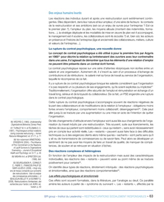 BPI group – Institut du Leadership – RESTRUCTURATIONS SOCIALEMENT RESPONSABLES - 63
86/ ARGYRIS C. (1960), Understanding
Organizational Behaviora, Dorsey Press
87/ TURNLEY W. H. et FELDMAN D. C.
(1997), « Psychological contract violations
during corporate restructuring », Human
Resource Management, vol. 37 n°1, p. 71
88/ Voir notamment ARMSTRONG-
STASSEN M. (2004), « The Influence
of Prior Commitment on the Reactions
of Layoff Survivors to Organizational
Downsizing », Journal of Occupational
Health and Psychology, vol. 9 n°1, p. 46
89/ MISHRA A.K. et SPREITZER G.M.
(1998), Ibid.
90/ BOURGUIGNON R., CORNOLTI
C., FABRE C., FRANCOIS-PHILIP DE
SAINT-JULIEN D. (2008), « Vingt-cinq
ans de travaux consacrés aux survivants
des restructurations : bilan et analyse
des connaissances actionnables », in
BEAUJOLIN-BELLET R. et SCHMIDT G.
(2008), Restructurations d’entreprises, des
recherches pour l’action, coll. AGRH, éd.
Vuibert, p. 49
Des enjeux humains lourds
Les réactions des individus durant et après une restructuration sont extrêmement contin-
gentes. Elles dépendent, dans leur nature et leur ampleur, d’une série de facteurs : le contexte
de la restructuration et ses ambitions (est-ce un enjeu de survie pour l’entreprise ? Est-ce
le premier plan ?), l’ampleur du plan, les moyens alloués (montant des indemnités, forma-
tions…), la stratégie déployée et les modalités de mise en œuvre (le plan est-il accompagné,
le management est-il soutenu, les collaborateurs sont-ils écoutés ?) et, bien sûr, les acteurs
en présence et l’histoire de l’entreprise (âge et ancienneté des collaborateurs, métiers, culture
et valeurs de l’entreprise…).
La rupture du contrat psychologique, une nouvelle donne
Le concept de contrat psychologique a été utilisé à pour la première fois par Argyris
en 196086
pour décrire la relation qu’entretenaient des ouvriers avec leur contremaître
dans une usine. Il s’agissait de démontrer que tous les éléments d’une relation d’emploi
ne peuvent être présents dans un contrat écrit formel.
Le contrat psychologique repose sur une série d’attentes réciproques non écrites entre un
salarié et une organisation. Autrement dit, il s’inscrit au sein d’un processus d’échange de
contributions et de rétributions : le salarié met sa force de travail au service de l’organisation,
laquelle le récompense de ce fait.
Il y a rupture de ce contrat psychologique lorsque les salariés considèrent que l’organisation
n’a pas respecté un ou plusieurs de ses engagements, qu’ils soient explicites ou implicites87.
Traditionnellement, l’organisation offre sécurité de l’emploi et rémunération en échange d’un
travail long, sérieux et de la loyauté du collaborateur. De ce fait, un PSE engendre une rupture
dans le contrat psychologique.
Cette rupture du contrat psychologique s’accompagne souvent de réactions négatives de
la part des collaborateurs et de modifications de la relation à l’employeur : obligations moins
fortes envers l’employeur, comportement moins collaboratif, désengagement88
. Cela peut
aller jusqu’à se traduire par une augmentation ou une mise en acte de l’intention de quitter
l’organisation.
De tels changements d’attitude envers l’employeur sont aussi liés aux changements de l’orga-
nisation du travail induits par une restructuration. Très souvent, suite aux licenciements, les
tâches de ceux qui partent sont redistribuées à « ceux qui restent », sans avoir nécessairement
pris en compte leur activité réelle. Les « restants » peuvent aussi faire face à des difficultés
techniques ou à des exigences clients alors même que les « sachants » sont partis sans qu’il
y ait eu de transmissions de connaissances ou de savoir-faire. Peut alors se développer un
sentiment de ne pas avoir les moyens de faire un travail de qualité, de manquer de compé-
tences, de soutien et se retrouver en situation d’échec.
Des réactions complexes et hétérogènes
En fonction de l’ampleur des impacts de la restructuration mais aussi des caractéristiques
individuelles, les réactions des « restants » peuvent varier au point même de se traduire
positivement pour certains89
.
On identifie deux types de réactions, étroitement imbriqués : des réactions psychologiques
et émotionnelles, ainsi que des réactions comportementales90
.
Les effets psychologiques et émotionnels
Ces effets sont souvent formalisés, dans la littérature, par l’analogie au deuil. Ce parallèle
amène les auteurs à parler de « syndrome du survivant ». Les « restants », affectés par la
 