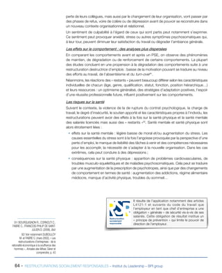 perte de leurs collègues, mais aussi par le changement de leur organisation, vont passer par
des phases de refus, voire de colère ou de dépression avant de pouvoir se reconstruire dans
un nouveau contexte organisationnel et relationnel.
Un sentiment de culpabilité à l’égard de ceux qui sont partis peut notamment s’exprimer.
Ce sentiment peut provoquer anxiété, stress ou autres symptômes psychosomatiques qui,
à leur tour, peuvent diminuer leur satisfaction du travail ou dégrader l’ambiance générale.
Les effets sur le comportement : des analyses plus dispersées
En comparant les comportements avant et après un PSE, on observe des phénomènes
de maintien, de dégradation ou de renforcement de certains comportements. La plupart
des études concluent en une propension à la dégradation des comportements suite à une
restructuration destructrice d’emplois : baisse de la motivation pouvant se traduire au niveau
des efforts au travail, de l’absentéisme et du turn-over91
.
Néanmoins, les réactions des « restants » peuvent beaucoup différer selon les caractéristiques
individuelles de chacun (âge, genre, qualification, statut, fonction, position hiérarchique…)
et leurs ressources : un optimisme généralisé, des stratégies d’adaptation positives, l’espoir
d’une réussite professionnelle future, influent positivement sur les comportements.
Les risques sur la santé
Suivant le contexte, la violence de la de rupture du contrat psychologique, la charge de
travail, le degré d’insécurité, le soutien apporté et les caractéristiques propres à l’individu, les
restructurations peuvent avoir des effets à la fois sur la santé physique et la santé mentale
des salariés licenciés mais aussi des « restants »92
. Santé mentale et santé physique sont
alors étroitement liées :
ƒƒ effets sur la santé mentale : légère baisse de moral et/ou augmentation du stress. Les
causes essentielles du stress sont à la fois l’angoisse provoquée par la perspective d’une
perte d’emploi, le manque de lisibilité des tâches à venir et des compétences nécessaires
pour les accomplir, la nécessité de s’adapter à la nouvelle organisation. Dans les cas
extrêmes, cela peut conduire à des dépressions ;
ƒƒ conséquences sur la santé physique : apparition de problèmes cardiovasculaires, de
troubles musculo-squelettiques et de maladies psychosomatiques. Cela peut se traduire
par une augmentation de la prescription de psychotropes, ainsi que par des changements
de comportement en termes de santé : augmentation des addictions, régime alimentaire
médiocre, manque d’activité physique, troubles du sommeil…
Il résulte de l’application notamment des articles
L4121-1 et suivants du code du travail que
l’employeur en tant que chef d’entreprise a une
obligation « générale » de sécurité vis-à-vis de ses
salariés. Cette obligation de résultat institue un
« principe de prévention » qui limite le pouvoir de
direction de l’employeur.
Restructuration
socialement
responsable
64 - RESTRUCTURATIONS SOCIALEMENT RESPONSABLES – Institut du Leadership – BPI group
91/ BOURGUIGNON R., CORNOLTI C.,
FABRE C., FRANCOIS-PHILIP DE SAINT-
JULIEN D. (2008), Ibid.
92/ Voir notamment DUBOULOY
M. et FABRE C. (mars 2002), « Les
restructurations d’entreprises : de la
rationalité économique à la souffrance des
hommes », Annales des Mines. Gérer et
comprendre, p. 43
 