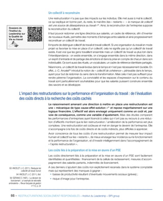 66 - RESTRUCTURATIONS SOCIALEMENT RESPONSABLES – Institut du Leadership – BPI group
Un collectif à reconstruire
Une restructuration n’a pas que des impacts sur les individus. Elle met aussi à mal le collectif,
ce qui explique en bonne part, du reste, le mal-être des « restants » : « le manque de collectif
est une source de désespérance au travail »93
. Ainsi, la reconstruction de l’entreprise suppose
la reconstruction du collectif.
Il faut pouvoir redonner une ligne directrice aux salariés, un cadre de référence, afin d’inventer
de nouveaux rituels, permettre des moments d’échanges entre salariés et ainsi progressivement
reconstituer un collectif de travail.
Il importe de distinguer collectif de travail et travail collectif. Si une organisation du travail en mode
projet va favoriser la mise en place d’un collectif, cela ne signifie pas qu’un collectif de travail
existe. Il est vrai que les gens travaillent ensemble mais un collectif de travail va plus loin dans
l’interdépendance : on existe ensemble, on s’engage ensemble dans la même direction, dans
un esprit d’entraide et de partage des émotions et dans la prise en compte de chacun dans son
individualité. Ce sont aussi des rituels, un vocabulaire, un cadre de référence identitaire partagés.
Néanmoins, un collectif de travail évolue dans le temps et n’est pas nécessairement durable. En
effet, J.-C. Ancelet94
introduit la notion de « collectif de cohérence », périssable dans le temps,
ayant pour but de redonner du sens dans la transformation. Mais cela n’est pas suffisant pour
rendre pérenne l’organisation. La convivialité et les espaces d’expression sur le contenu du
travail sont particulièrement souhaitables pour que les salariés puissent construire ensemble
des savoirs et se développer.
L’impact des restructurations sur la performance et l’organisation du travail : de l’évaluation
des coûts directs à la recherche des coûts cachés
Le raisonnement amenant une direction à mettre en place une restructuration est
une « mécanique de type cause-effet-solution »95
et repose majoritairement sur une
logique financière. L’effectif est alors envisagé uniquement comme un coût et, par
voie de conséquence, comme une variable d’ajustement. Mais des études comparant
les performances d’entreprises ayant licencié à celles qui n’ont pas eu recours à une réduc-
tion d’effectifs montrent que le lien restructuration / amélioration de la performance est plus
complexe. Une restructuration est coûteuse et met en danger le devenir de l’entreprise. Elle
s’accompagne à la fois de coûts directs et de coûts indirects, plus difficiles à apprécier.
Avoir conscience de tous les coûts d’une restructuration permet de mesurer leur impact
humain et collectif sur les « restants », de mieux envisager leur incidence sur le fonctionnement
et la performance de l’organisation, et d’investir intelligemment dans l’accompagnement de
« l’après restructuration ».
Les coûts liés à la préparation et la mise en œuvre d’un PSE
Les coûts directement liés à la préparation et la mise en œuvre d’un PSE sont facilement
identifiables et quantifiables : financement de la cellule de reclassement, mesures d’accom-
pagnement des salariés partants, indemnités de licenciement.
A ces derniers s’ajoutent des coûts non explicitement recensés dans le système comptable
mais qui représentent des manques à gagner :
ƒƒ baisse de productivité résultant d’éventuels mouvements sociaux (grèves) ;
ƒƒ risque d’image pour l’entreprise.
93/ ANCELET J.-C. (2011), Restaurez les
collectifs de travail, Dunod
94/ ANCELET J.-C. (2011), Ibid.
95/ SERVAIS O. (1997), « La décision de
licenciement : un exemple de rationalité
ambivalente », Revue française de gestion
n°112, p. 24
Dossiers de
l’Institut du
Leadership sur
la Qualité de
Vie au travail
 