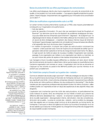 BPI group – Institut du Leadership – RESTRUCTURATIONS SOCIALEMENT RESPONSABLES - 67
Baisse de productivité liée aux effets psychologiques des restructurations
Les effets psychologiques décrits plus hauts engendrent une perte de productivité et de
qualité, d’une ampleur et d’une durée variables : « Les aspects négatifs empêchent la partici-
pation, l’esprit d’équipe, l’empowerment, les suggestions pour l’innovation et la concentration
sur le client »96
.
Effets des modifications organisationnelles suite à un PSE
Un certain nombre d’autres phénomènes causés par un PSE a des impacts potentiellement
conséquents sur l’organisation et la performance :
ƒƒ fuite des talents ;
ƒƒ perte de capacités d’innovation. On peut citer par exemple le travail de Dougherty et
Bowman97
qui démontre que le taux de résolution de problèmes stratégiques est beau-
coup plus faible dans les entreprises ayant fortement « dégraissé ». Ils soulignent que « le
dégraissage brise le réseau de relations informelles utilisé par les innovateurs pour mettre
en œuvre les liens stratégiques ». L’explosion des réseaux internes risque de fortement
handicaper l’apprentissage organisationnel, principalement lorsque la baisse des effectifs
a fait apparaître des trous structuraux dans l’organisation98
 ;
ƒƒ en matière d’organisation, la plupart des projets de restructuration conduisent les
« restants » à faire aussi bien avec moins de moyens (d’où la nécessité de vérifier que l’or-
ganisation cible est bien opérante en termes de charge de travail notamment). Par ailleurs,
il s’agit souvent de mettre en place de nouveaux modèles d’organisation (par exemple,
passage d’une organisation par métiers à une organisation par clients ou marchés), ce
qui peut induire des pertes de repères et des baisses temporaires de productivité.
Les managers et leurs nouvelles équipes (différentes ou réduites) vont alors devoir récréer
des fonctionnements de travail en collectif alors même que les bases du travail effectué dans
l’ancienne organisation sont remises en cause. L’organisation doit à la fois se réinventer et
s’appuyer sur les victoires du passé et les éléments positifs pour que les individus ne se
perdent pas complètement.
De l’intérêt bien compris d’investir sur la gestion des « restants »
Comme en attestent des études anglo-saxonnes99
, l’effet des stratégies de réduction d’effec-
tifs sur la performance économique et financière de l’entreprise demeure non systématique,
peu significatif voire limité. L’écart entre les entreprises réduisant massivement leurs effectifs
et les autres est même parfois en défaveur de ceux pratiquant le downsizing100
. Des études
menées par des organismes professionnels aboutissent toutes à la même conclusion, celles
d’effets positifs non majoritaires et bien en-deçà des espérances et des objectifs initiaux des
dirigeants.
L’explication est à rechercher parmi les coûts des restructurations, et particulièrement les
coûts indirects et cachés. Ainsi, les entreprises ont tout intérêt à investir pour prévenir les
différents éléments déstabilisant les « restants » et entachant durablement la performance
de la nouvelle organisation : désorganisation interne, démotivation, fuite des compétences,
diminution de la qualité... La prise en compte des « restants » est la condition du réengage-
ment des salariés vers un nouveau projet commun et de la pérennité, sur le long terme, de
l’entreprise. C’est aussi un devoir de vigilance et d’action qui incombe à l’employeur vis-à-vis
de ses salariés que d’assumer in fine la gestion du changement et la portée des engagements
de responsabilité sociale d’entreprise.
96/ ATWOOD J. et al. (1995), « Has
Downsizing gone too far ? », MBA
Research Project 6056, Jacksonville, FL
97/ DOUGHERTY D. et BOWMAN
E. (1995), « Le downsizing peut tuer
l’innovation », Expansion Management
Review n°79, p. 26
98/ Concept issu des travaux de BURT R.,
cité par FISHER M. A. W. (janvier 2000),
« Downsizing in a Learning Organization:
Are There Hidden Costs ? », Academy of
Management Review, vol. 25 n° 1, p. 244
99/ De MEUSE K.P. et al. (1994),
« Announced Layoffs: Their Effects on
Corporate Financial Performance »,
Human Resource Management, vol. 33
n° 4, p. 509. Voir également MENTZER
M.S. (2001), « Corporate Downsizing and
Profitability in Canada », Canadian Journal
of Administrative Sciences, vol. 13 n° 3,
p. 237
100/ CASCIO W.F., YOUNG C.E.
et MORRIS J.R. (1997), « Financial
consequences of employment change
decisions in major US corporations »,
Academy of Management Journal, vol. 40
n°5, p. 1175
 