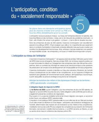 BPI group – Institut du Leadership – RESTRUCTURATIONS SOCIALEMENT RESPONSABLES - 69
L’anticipation, condition
du « socialement responsable » Chapitre
5Se placer dans une démarche anticipatrice donne
plus de chances d’éviter d’en arriver au PSE et à
tous les effets déstabilisants qu’on lui connaît.
L’anticipation se joue à plusieurs niveaux : au niveau de l’entreprise (direction et salariés), des
branches/filières et des territoires. L’enjeu est ici de résoudre les problèmes éventuels « à
froid » afin d’éviter d’en arriver à une gestion « à chaud », c’est-à-dire en situation de crise.
Dans les entreprises de plus de 300 salariés, l’exercice d’anticipation est naturellement
associé à la politique GPEC. Il faut souligner que celle-ci ne s’appréhende pas seulement
dans un contexte d’anticipation d’éventuels contextes défensifs mais peut aussi s’avérer une
condition du développement économique. Ainsi, anticiper n’est pas seulement une question
de responsabilité sociale : les entreprises y ont aussi un intérêt économique bien compris.
L’anticipation au niveau de l’entreprise
L’injonction à l’exercice d’anticipation101
est apparue dans les années 1990 alors que la notion
de GPEC était encore émergente. Dans les années 2000, de nombreux rapports publics sur
le sujet renouvèlent le débat sur l’engagement des entreprises dans des démarches antici-
patrices, dans un contexte de chômage de masse et de crise économique où les questions
de préservation de l’emploi et de développement de l’employabilité se font plus prégnantes.
L’exercice d’anticipation consiste à identifier au mieux les scénarios d’évolution de l’activité
et leurs conséquences sur les métiers et les compétences, ce qui suppose d’intégrer les
évolutions plus globales de l’environnement social, politique, démographique, économique,
à partir desquelles se pense la stratégie à long terme de l’entreprise.
Anticiper les évolutions des métiers et des dynamiques d’emploi sur les territoires :
« GPEC opérationnelle » et anticipation
L’obligation légale de négocier la GPEC
La loi Borloo de 2005 a posé l’obligation, pour les entreprises de plus de 300 salariés, de
négocier un accord GPEC tous les trois ans. Cette obligation a été confirmée par la LSE qui
a également précisé les conditions de négociation.
Pour autant, il n’y a pas de corrélation entre le fait d’avoir négocié, voire signé, un accord et
le fait d’avoir une politique GPEC opérationnelle.
L’impulsion d’une politique GPEC opérationnelle ne va en effet pas de soi. Elle part pourtant
d’une idée simple se déclinant en trois étapes : anticipation des évolutions stratégiques de
l’activité, détermination des impacts de ces évolutions sur les métiers et les compétences,
mobilisation de tous les outils RH pour adapter les compétences aux besoins de l’entreprise
(formation, recrutement, mobilité interne et externe...). La GPEC est ainsi, en théorie, un outil
au service de la mise en cohérence des diverses actions RH.
101/ BEAUJOLIN-BELLET R., LERAIS F. et
PAUCARD D. (janvier 2012), « Introduction.
Les modes de gestion des restructurations :
quoi de neuf ? », in Revue de l’IRES n°72,
Ibid., p. 11
 
