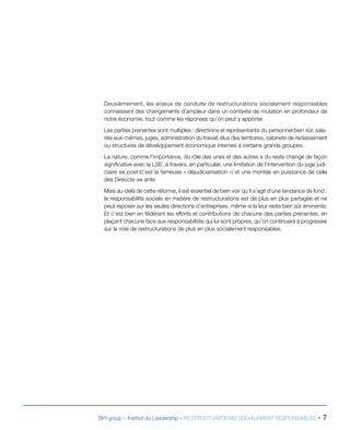 BPI group – Institut du Leadership – RESTRUCTURATIONS SOCIALEMENT RESPONSABLES - 7
Deuxièmement, les enjeux de conduite de restructurations socialement responsables
connaissent des changements d’ampleur dans un contexte de mutation en profondeur de
notre économie, tout comme les réponses qu’on peut y apporter.
Les parties prenantes sont multiples : directions et représentants du personnel bien sûr, sala-
riés eux-mêmes, juges, administration du travail, élus des territoires, cabinets de reclassement
ou structures de développement économique internes à certains grands groupes.
La nature, comme l’importance, du rôle des unes et des autres a du reste changé de façon
significative avec la LSE, à travers, en particulier, une limitation de l’intervention du juge judi-
ciaire ex post (c’est la fameuse « déjudiciarisation ») et une montée en puissance de celle
des Direccte ex ante.
Mais au-delà de cette réforme, il est essentiel de bien voir qu’il s’agit d’une tendance de fond :
la responsabilité sociale en matière de restructurations est de plus en plus partagée et ne
peut reposer sur les seules directions d’entreprises, même si la leur reste bien sûr éminente.
Et c’est bien en fédérant les efforts et contributions de chacune des parties prenantes, en
plaçant chacune face aux responsabilités qui lui sont propres, qu’on continuera à progresser
sur la voie de restructurations de plus en plus socialement responsables.
 