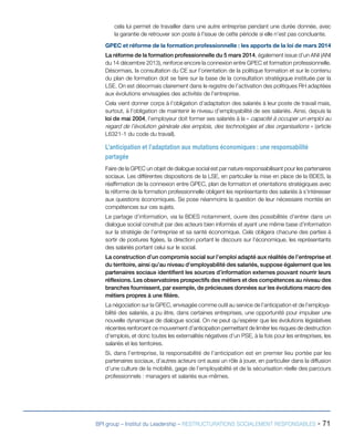 BPI group – Institut du Leadership – RESTRUCTURATIONS SOCIALEMENT RESPONSABLES - 71
cela lui permet de travailler dans une autre entreprise pendant une durée donnée, avec
la garantie de retrouver son poste à l’issue de cette période si elle n’est pas concluante.
GPEC et réforme de la formation professionnelle : les apports de la loi de mars 2014
La réforme de la formation professionnelle du 5 mars 2014, également issue d’un ANI (ANI
du 14 décembre 2013), renforce encore la connexion entre GPEC et formation professionnelle.
Désormais, la consultation du CE sur l’orientation de la politique formation et sur le contenu
du plan de formation doit se faire sur la base de la consultation stratégique instituée par la
LSE. On est désormais clairement dans le registre de l’activation des politiques RH adaptées
aux évolutions envisagées des activités de l’entreprise.
Cela vient donner corps à l’obligation d’adaptation des salariés à leur poste de travail mais,
surtout, à l’obligation de maintenir le niveau d’employabilité de ses salariés. Ainsi, depuis la
loi de mai 2004, l’employeur doit former ses salariés à la « capacité à occuper un emploi au
regard de l’évolution générale des emplois, des technologies et des organisations » (article
L6321-1 du code du travail).
L’anticipation et l’adaptation aux mutations économiques : une responsabilité
partagée
Faire de la GPEC un objet de dialogue social est par nature responsabilisant pour les partenaires
sociaux. Les différentes dispositions de la LSE, en particulier la mise en place de la BDES, la
réaffirmation de la connexion entre GPEC, plan de formation et orientations stratégiques avec
la réforme de la formation professionnelle obligent les représentants des salariés à s’intéresser
aux questions économiques. Se pose néanmoins la question de leur nécessaire montée en
compétences sur ces sujets.
Le partage d’information, via la BDES notamment, ouvre des possibilités d’entrer dans un
dialogue social construit par des acteurs bien informés et ayant une même base d’information
sur la stratégie de l’entreprise et sa santé économique. Cela obligera chacune des parties à
sortir de postures figées, la direction portant le discours sur l’économique, les représentants
des salariés portant celui sur le social.
La construction d’un compromis social sur l’emploi adapté aux réalités de l’entreprise et
du territoire, ainsi qu’au niveau d’employabilité des salariés, suppose également que les
partenaires sociaux identifient les sources d’information externes pouvant nourrir leurs
réflexions. Les observatoires prospectifs des métiers et des compétences au niveau des
branches fournissent, par exemple, de précieuses données sur les évolutions macro des
métiers propres à une filière.
La négociation sur la GPEC, envisagée comme outil au service de l’anticipation et de l’employa-
bilité des salariés, a pu être, dans certaines entreprises, une opportunité pour impulser une
nouvelle dynamique de dialogue social. On ne peut qu’espérer que les évolutions législatives
récentes renforcent ce mouvement d’anticipation permettant de limiter les risques de destruction
d’emplois, et donc toutes les externalités négatives d’un PSE, à la fois pour les entreprises, les
salariés et les territoires.
Si, dans l’entreprise, la responsabilité de l’anticipation est en premier lieu portée par les
partenaires sociaux, d’autres acteurs ont aussi un rôle à jouer, en particulier dans la diffusion
d’une culture de la mobilité, gage de l’employabilité et de la sécurisation réelle des parcours
professionnels : managers et salariés eux-mêmes.
 
