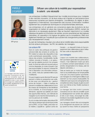 72 - RESTRUCTURATIONS SOCIALEMENT RESPONSABLES – Institut du Leadership – BPI group
Les acteurs RH
Dans le cadre des politiques de gestion
prévisionnelle des emplois et carrière, les
RH mettent en place des dispositifs et des
outils sophistiqués (passerelles, nomen-
clature des emplois, transférabilité, famille
métiers, bourses à l’emploi...), en spécu-
lant que les salariés pourront s’en emparer
seuls. Au final, les outils sont souvent perçus
comme disparates, le mode d’emploi n’est
pas toujours lisible. En résumé, l’intranet RH
met à disposition une information exhaus-
tive, certes, mais peu opérationnelle et peu
mobilisante.
On peut imaginer que le rôle de la RH sera de
parvenir à mettre en perspective ces outils,
en lien avec une démarche de « gestion
active de l’emploi ». Celle-ci implique de
parvenir à mobiliser les collaborateurs à tous
les niveaux de l’entreprise sur les bénéfices
de la mobilité, et d’accompagner cette
démarche : apporter aux salariés une vision
des opportunités internes, une méthode de
navigation sur le marché interne/externe, un
suivi du parcours de mobilité.
Il y a ici un enjeu de formation des acteurs RH
à la mise en exergue de la dynamique portée
par la GPEC, ce que Thalès, précurseur en
la matière, a appelé la « gestion active de
l’emploi » : un dispositif d’aide et d’accom-
pagnement des collaborateurs dans l’utilisa-
tion des outils et dispositifs GPEC.
Les managers
L’appui à la mobilité des collaborateurs,
bien que faisant généralement partie de leur
mission, n’est réellement investi que dans
un contexte contraint (externalisation d’une
activité, réorganisation d’un réseau, plan de
départs volontaires...).
Cela se traduit par un mode de manage-
ment où la problématique de l’employabilité
n’est pas une préoccupation spontanée.
Les managers ne s’interrogent d’ailleurs que
rarement sur leur propre employabilité. Ils
n’élaborent pas toujours la cartographie des
compétences de leur équipe, la gère souvent
pour eux-mêmes et leur finalité business à
court terme.
Le manager doit être invité à prendre
conscience de son rôle de conseiller quant
au développement de carrière des salariés
et doit, à son niveau, encourager les colla-
borateurs à se projeter régulièrement sur leur
avenir professionnel.
Les managers doivent être accompagnés
à ce changement de posture car c’est eux
qui savent le mieux mettre en perspective
Claudine Duvivier
BPI group
PAROLE
D’EXPERT
Diffuser une culture de la mobilité pour responsabiliser
le salarié : une nécessité
Les entreprises modifient fréquemment leur modèle économique pour s’adapter
à des marchés mouvants. Un de leurs enjeux est d’ajuster en permanence leurs
ressources humaines aux besoins émergents. L’accélération du digital, le déve-
loppement à l’international, l’accroissement des sources d’information modifient
rapidement les compétences techniques et comportementales attendues.
Les entreprises ont en général une conscience aigüe des évolutions de leur
organisation et mettent en place des mesures d’anticipation (GPEC), tentant de
répondre à ce nécessaire ajustement. Elles se heurtent néanmoins à un modèle
classique de gestion et d’évolution de carrière, encore caractérisé par des logiques
statutaires, en opposition à la logique de gestion par la compétence. Elles sont
également freinées par l’inquiétude que suscitent les changements professionnels
pas nécessairement choisis.
Au sein de l’entreprise, impulser une culture de la mobilité relève de la responsabilité
de trois acteurs principaux : les RH, les salariés, les managers.
Le manager doit être invité à
prendre conscience de son
rôle de conseiller quant au
développement de carrière des
salariés et doit, à son niveau,
encourager les collaborateurs à
se projeter régulièrement sur leur
avenir professionnel.
Restructuration
socialement
responsable
 