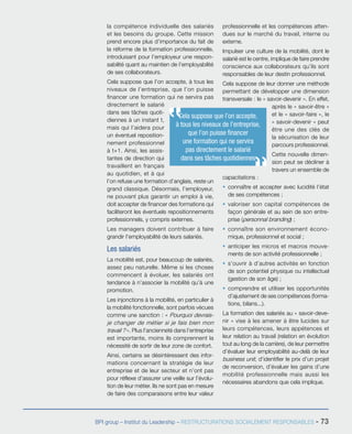 BPI group – Institut du Leadership – RESTRUCTURATIONS SOCIALEMENT RESPONSABLES - 73
la compétence individuelle des salariés
et les besoins du groupe. Cette mission
prend encore plus d’importance du fait de
la réforme de la formation professionnelle,
introduisant pour l’employeur une respon-
sabilité quant au maintien de l’employabilité
de ses collaborateurs.
Cela suppose que l’on accepte, à tous les
niveaux de l’entreprise, que l’on puisse
financer une formation qui ne servira pas
directement le salarié
dans ses tâches quoti-
diennes à un instant t,
mais qui l’aidera pour
un éventuel reposition-
nement professionnel
à t+1. Ainsi, les assis-
tantes de direction qui
travaillent en français
au quotidien, et à qui
l’on refuse une formation d’anglais, reste un
grand classique. Désormais, l’employeur,
ne pouvant plus garantir un emploi à vie,
doit accepter de financer des formations qui
faciliteront les éventuels repositionnements
professionnels, y compris externes.
Les managers doivent contribuer à faire
grandir l’employabilité de leurs salariés.
Les salariés
La mobilité est, pour beaucoup de salariés,
assez peu naturelle. Même si les choses
commencent à évoluer, les salariés ont
tendance à n’associer la mobilité qu’à une
promotion.
Les injonctions à la mobilité, en particulier à
la mobilité fonctionnelle, sont parfois vécues
comme une sanction : « Pourquoi devrais-
je changer de métier si je fais bien mon
travail ? ». Plus l’ancienneté dans l’entreprise
est importante, moins ils comprennent la
nécessité de sortir de leur zone de confort.
Ainsi, certains se désintéressent des infor-
mations concernant la stratégie de leur
entreprise et de leur secteur et n’ont pas
pour réflexe d’assurer une veille sur l’évolu-
tion de leur métier. Ils ne sont pas en mesure
de faire des comparaisons entre leur valeur
professionnelle et les compétences atten-
dues sur le marché du travail, interne ou
externe.
Impulser une culture de la mobilité, dont le
salarié est le centre, implique de faire prendre
conscience aux collaborateurs qu’ils sont
responsables de leur destin professionnel.
Cela suppose de leur donner une méthode
permettant de développer une dimension
transversale : le « savoir-devenir ». En effet,
après le « savoir-être »
et le « savoir-faire », le
« savoir-devenir » peut
être une des clés de
la sécurisation de leur
parcours professionnel.
Cette nouvelle dimen-
sion peut se décliner à
travers un ensemble de
capacitations :
ƒƒ connaître et accepter avec lucidité l’état
de ses compétences ;
ƒƒ valoriser son capital compétences de
façon générale et au sein de son entre-
prise (personnal branding) ;
ƒƒ connaître son environnement écono-
mique, professionnel et social ;
ƒƒ anticiper les micros et macros mouve-
ments de son activité professionnelle ;
ƒƒ s’ouvrir à d’autres activités en fonction
de son potentiel physique ou intellectuel
(gestion de son âge) ;
ƒƒ comprendre et utiliser les opportunités
d’ajustement de ses compétences (forma-
tions, bilans...).
La formation des salariés au « savoir-deve-
nir » vise à les amener à être lucides sur
leurs compétences, leurs appétences et
leur relation au travail (relation en évolution
tout au long de la carrière), de leur permettre
d’évaluer leur employabilité au-delà de leur
business unit, d’identifier le prix d’un projet
de reconversion, d’évaluer les gains d’une
mobilité professionnelle mais aussi les
nécessaires abandons que cela implique.
Cela suppose que l’on accepte,
à tous les niveaux de l’entreprise,
que l’on puisse financer
une formation qui ne servira
pas directement le salarié
dans ses tâches quotidiennes
 