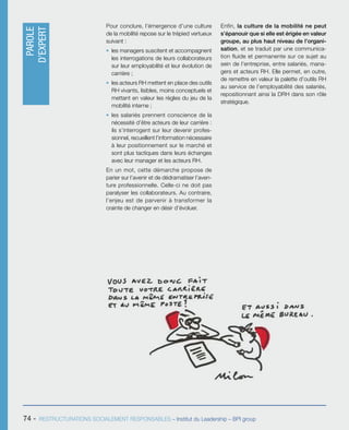 74 - RESTRUCTURATIONS SOCIALEMENT RESPONSABLES – Institut du Leadership – BPI group
Pour conclure, l’émergence d’une culture
de la mobilité repose sur le trépied vertueux
suivant :
ƒƒ les managers suscitent et accompagnent
les interrogations de leurs collaborateurs
sur leur employabilité et leur évolution de
carrière ;
ƒƒ les acteurs RH mettent en place des outils
RH vivants, lisibles, moins conceptuels et
mettant en valeur les règles du jeu de la
mobilité interne ;
ƒƒ les salariés prennent conscience de la
nécessité d’être acteurs de leur carrière :
ils s’interrogent sur leur devenir profes-
sionnel, recueillent l’information nécessaire
à leur positionnement sur le marché et
sont plus tactiques dans leurs échanges
avec leur manager et les acteurs RH.
En un mot, cette démarche propose de
parier sur l’avenir et de dédramatiser l’aven-
ture professionnelle. Celle-ci ne doit pas
paralyser les collaborateurs. Au contraire,
l’enjeu est de parvenir à transformer la
crainte de changer en désir d’évoluer.
Enfin, la culture de la mobilité ne peut
s’épanouir que si elle est érigée en valeur
groupe, au plus haut niveau de l’organi-
sation, et se traduit par une communica-
tion fluide et permanente sur ce sujet au
sein de l’entreprise, entre salariés, mana-
gers et acteurs RH. Elle permet, en outre,
de remettre en valeur la palette d’outils RH
au service de l’employabilité des salariés,
repositionnant ainsi la DRH dans son rôle
stratégique.
PAROLE
D’EXPERT
 