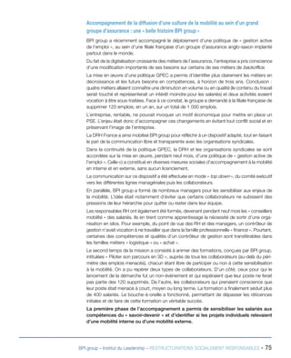 BPI group – Institut du Leadership – RESTRUCTURATIONS SOCIALEMENT RESPONSABLES - 75
Accompagnement de la diffusion d’une culture de la mobilité au sein d’un grand
groupe d’assurance : une « belle histoire BPI group »
BPI group a récemment accompagné le déploiement d’une politique de « gestion active
de l’emploi », au sein d’une filiale française d’un groupe d’assurance anglo-saxon implanté
partout dans le monde.
Du fait de la digitalisation croissante des métiers de l’assurance, l’entreprise a pris conscience
d’une modification importante de ses besoins sur certains de ses métiers de backoffice.
La mise en œuvre d’une politique GPEC a permis d’identifier plus clairement les métiers en
décroissance et les futurs besoins en compétences, à horizon de trois ans. Conclusion :
quatre métiers allaient connaître une diminution en volume ou en qualité (le contenu du travail
serait touché et représenterait un intérêt moindre pour les salariés) et deux activités avaient
vocation à être sous-traitées. Face à ce constat, le groupe a demandé à la filiale française de
supprimer 120 emplois, en un an, sur un total de 1 000 emplois.
L’entreprise, rentable, ne pouvait invoquer un motif économique pour mettre en place un
PSE. L’enjeu était donc d’accompagner ces changements en évitant tout conflit social et en
préservant l’image de l’entreprise.
La DRH France a ainsi mobilisé BPI group pour réfléchir à un dispositif adapté, tout en faisant
le pari de la communication libre et transparente avec les organisations syndicales.
Dans la continuité de la politique GPEC, la DRH et les organisations syndicales se sont
accordées sur la mise en œuvre, pendant neuf mois, d’une politique de « gestion active de
l’emploi ». Celle-ci a constitué en diverses mesures sociales d’accompagnement à la mobilité
en interne et en externe, sans aucun licenciement.
La communication sur ce dispositif a été effectuée en mode « top down », du comité exécutif
vers les différentes lignes managériales puis les collaborateurs.
En parallèle, BPI group a formé de nombreux managers pour les sensibiliser aux enjeux de
la mobilité. L’idée était notamment d’éviter que certains collaborateurs ne subissent des
pressions de leur hiérarchie pour quitter ou rester dans leur équipe.
Les responsables RH ont également été formés, devenant pendant neuf mois les « conseillers
mobilité » des salariés. Ils en tirent comme apprentissage la nécessité de sortir d’une orga-
nisation en silos. Pour exemple, du point de vue des RH et des managers, un contrôleur de
gestion n’avait vocation à ne travailler que dans la famille professionnelle « finance ». Pourtant,
certaines des compétences et qualités d’un contrôleur de gestion sont transférables dans
les familles métiers « logistique » ou « achat ».
Le second temps de la mission a consisté à animer des formations, conçues par BPI group,
intitulées « Piloter son parcours en 3D », auprès de tous les collaborateurs (au-delà du péri-
mètre des emplois menacés), chacun étant libre de participer ou non à cette sensibilisation
à la mobilité. On a pu repérer deux types de collaborateurs. D’un côté, ceux pour qui le
lancement de la démarche fut un non-évènement et qui espéraient que leur poste ne ferait
pas partie des 120 supprimés. De l’autre, les collaborateurs qui prenaient conscience que
leur poste était menacé à court, moyen ou long terme. La formation a finalement séduit plus
de 400 salariés. Le bouche-à-oreille a fonctionné, permettant de dépasser les réticences
initiales et de faire de cette formation un véritable succès.
La première phase de l’accompagnement a permis de sensibiliser les salariés aux
compétences du « savoir-devenir » et d’identifier si les projets individuels relevaient
d’une mobilité interne ou d’une mobilité externe.
 