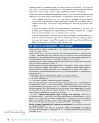 76 - RESTRUCTURATIONS SOCIALEMENT RESPONSABLES – Institut du Leadership – BPI group
Dans le premier cas, les salariés ont été accompagnés par les RH en interne. Dans le second
cas, ce sont les consultants de BPI group qui ont réalisé les repositionnements externes
(recherche d’emploi salarié, formation longue qualifiante ou création d’entreprise).
Cette mission a mis en valeur les bénéfices de la diffusion d’une culture de la mobilité, impulsée
et soutenue au plus haut niveau de l’entreprise. Les impacts sont visibles à plusieurs niveaux :
ƒƒ pour les salariés, la sensibilisation et l’accompagnement à la mobilité permet de s’extraire
d’une relation à son entreprise teintée d’affects et d’attentes non compatibles avec les
réalités économiques. Cela se traduit également par un discours décomplexé sur la
mobilité ; 
ƒƒ le temps de l’errance physique et/ou psychologique que le salarié connaît dans des
situations de mobilité contrainte est considérablement réduit. La mobilité est envisagée
moins comme une sanction que comme une aventure positive ;
ƒƒ au niveau organisationnel, l’impulsion d’une culture de la mobilité permet de renforcer un
climat de bienveillance collective. En effet, du fait de la sensibilisation large des salariés,
mais aussi des managers et des RH, les relations au travail changent. La mobilité est plus
fluide, les enjeux de la mobilité ayant été compris par tous.
102/ IRENE Policy Paper (février 2013), Ibid.,
p. 10
Les restructurations dans les services publics – Crise, dialogue social et projet européen Renewals,
IRENE Policy Paper, n°2 / 2013
Le service public fournit « des services essentiels à bon nombre des membres les plus vulnérables de la
société »102
. Les enjeux de l’anticipation y sont donc critiques : des restructurations dont on minimise les
risques et qu’on ne prépare pas suffisamment en amont peuvent avoir des conséquences lourdes, à la
fois sur les salariés touchés mais aussi sur les publics qui dépendent de leur activité.
Le débat sur la restructuration du secteur public est ouvert depuis la vogue du New public management
et la crise des États providence (cf. chapitre 2).
Les restructurations du secteur public sont prises dans un dilemme qui leur est propre : opérer des
restructurations sans réduire la qualité du service et sans perdre les principes fondateurs du service
public (continuité, universalité et adaptabilité), sans pour autant en faire un argument d’immobilisme.
Soulignons enfin que quatre caractéristiques du secteur public influent grandement sur la mise en œuvre
des restructurations :
ƒƒ la particularité du lien à l’employeur : statut collectif versus contrat individuel ;
ƒƒ une fonction publique qui fonctionne sur un système de carrière et non de métier ;
ƒƒ une garantie d’emploi à vie ;
ƒƒ un syndicalisme puissant et non exempt de dérives corporatistes.
Dans son Policy Paper dédié aux restructurations dans le secteur public et fondé sur l’analyse de divers
cas européens (cf. chapitre 1), le réseau IRENE appelle les organisations du secteur public à déployer de
manière urgente leurs « capacités d’employeurs » et à davantage inclure toutes les parties prenantes dans
les restructurations à l’œuvre. Ces dernières ont vu leur fréquence et leur ampleur s’accélérer de manière
générale, en grande partie du fait de la réduction des coûts de mise en œuvre des politiques publiques.
Cette « capacité d’employeur » comporte trois composantes.
Tout d’abord, l’employeur public doit encourager un dialogue social stratégique, c’est-à-dire plus
cohérent et transparent, condition de la construction de démarches anticipatrices adaptées, à la fois, aux
évolutions structurelles et aux particularités des salariés. Dans ce processus, le taux de syndicalisation
plus important que dans le privé est porteur à la fois d’opportunités (de dialogue) et de menaces (de
freins, voire de blocages, et ce d’autant que les usagers peuvent être « pris en otage »).
La mise en place d’une évaluation de l’impact des restructurations est le second élément définissant
la « capacité d’employeur ».
Enfin, il est nécessaire que les employeurs engagent une réflexion sur la mobilité des salariés du
public et la façon de faire grandir l’employabilité de tous les individus indépendamment de leur statut
(permanent ou non).
LES ENJEUX DE L’ANTICIPATION DANS LE SECTEUR PUBLIC
 