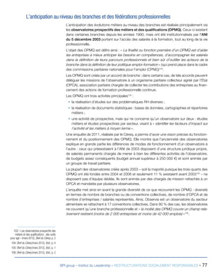 BPI group – Institut du Leadership – RESTRUCTURATIONS SOCIALEMENT RESPONSABLES - 77
L’anticipation au niveau des branches et des fédérations professionnelles
L’anticipation des évolutions métiers au niveau des branches est réalisée principalement via
les observatoires prospectifs des métiers et des qualifications (OPMQ). Ceux-ci existent
dans certaines branches depuis les années 1990, mais ont été institutionnalisés par l’ANI
du 5 décembre 2003 portant sur l’accès des salariés à la formation, tout au long de la vie
professionnelle.
L’objet des OPMQ est défini ainsi : « La finalité ou fonction première d’un OPMQ est d’aider
les entreprises à mieux anticiper les besoins en compétences, d’accompagner les salariés
dans la définition de leurs parcours professionnels et bien sûr d’outiller les acteurs de la
branche dans la définition de leur politique emploi-formation » (qui prend place dans le cadre
des commissions paritaires nationales pour l’emploi (CPNE))103
.
Les OPMQ sont créés par un accord de branche ; dans certains cas, de tels accords peuvent
déléguer les missions de l’observatoire à un organisme paritaire collecteur agréé par l’État
(OPCA), association paritaire chargée de collecter les contributions des entreprises au finan-
cement des actions de formation professionnelle continue.
Les OPMQ ont trois activités principales104
 :
ƒƒ la réalisation d’études sur des problématiques RH diverses ;
ƒƒ la réalisation de documents statistiques : bases de données, cartographies et répertoires
métiers ;
ƒƒ une activité de prospective, mais qui ne concerne qu’un observatoire sur deux : études
métiers et études prospectives par secteur, visant à « identifier les facteurs d’impact sur
l’activité et les métiers à moyen terme ».
Une enquête de 2011, réalisée par le Céreq, a permis d’avoir une vision précise du fonction-
nement et du positionnement des OPMQ. Elle montre que l’ancienneté des observatoires
explique en grande partie les différences de modes de fonctionnement d’un observatoire à
l’autre : ceux qui préexistaient à l’ANI de 2003 disposent d’une structure juridique propre,
de salariés permanents chargés de mener à bien les différentes activités de l’observatoire,
de budgets assez conséquents (budget annuel supérieur à 250 000 €) et sont animés par
un groupe de travail paritaire.
La plupart des observatoires créés après 2003 – soit la majorité puisque les trois-quarts des
OPMQ ont été fondés entre 2004 et 2006 et seulement 11 % existaient avant 2003105
– ne
disposent pas d’équipe dédiée. Ils sont animés par des chargés de mission rattachés à un
OPCA et mandatés par plusieurs observatoires.
L’enquête met ainsi en avant la grande diversité de ce que recouvrent les OPMQ : diversité
en termes de nombre de branches ou de conventions collectives, de nombre d’OPCA et de
nombre d’entreprises / salariés représentés. Ainsi, Observia est un observatoire du secteur
alimentaire se rattachant à 17 conventions collectives. Dans 80 % des cas, les observatoires
ne couvrent qu’une branche professionnelle et « la moitié des OPMQ couvre un champ rela-
tivement restreint (moins de 2 000 entreprises et moins de 42 000 emplois) »106
.
103/ « Les observatoires prospectifs des
métiers et des qualifications : des outils
pour agir » (mars 2012), Bref du Céreq, p. 2
104/ Bref du Céreq (mars 2012), Ibid., p. 4
105/ Bref du Céreq (mars 2012), Ibid., p. 1
106/ Bref du Céreq (mars 2012), Ibid., p. 2
 