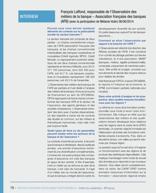 78 - RESTRUCTURATIONS SOCIALEMENT RESPONSABLES – Institut du Leadership – BPI group
Pouvez-vous nous donner quelques
éléments de contexte sur la particularité
sociale du secteur bancaire ?
Le secteur bancaire est composé de deux
parties : un champ conventionnel unique,
celui de l’AFB (association française des
banques), et les champs conventionnels
individualisés des banques coopératives et
mutualistes (Crédit Agricole, BPCE, Crédit
Mutuel). Le regroupement purement statis-
tique de ces deux champs conventionnels
représente en termes d’effectifs, pour 2013,
371 700 personnes, dont 203 400 pour
l’AFB, soit 54,7 %. Les banques coopéra-
tives et mutualistes représentent 168 300
personnes, soit 45,3 % de l’ensemble.
L’Observatoire des métiers de la banque de
l’AFB est paritaire et il est dédié à l’analyse
des métiers de la banque. Il trouve sa source
de financement au sein de OPCABAIA,
OPCA regroupant à la fois le champ conven-
tionnel des banques AFB et le secteur de
l’assurance, des agents généraux et des
sociétés d’assistance. L’observatoire entre-
tient des liens avec d’autres observatoires.
Un des objectifs à mener est de conduire
des études en commun, sur les métiers et
thématiques transverses, mais cela n’est
pas toujours facile.
Quels types de liens ou de passerelles
peuvent exister entre les secteurs de la
banque et de l’assurance ?
Le contexte d’activité est proche, à tel point
que la banque a développé, depuis quelques
années, une activité d’assurance recher-
chant là une diversification complémentaire.
L’inverse est vrai aussi puisque des compa-
gnies d’assurance ont créé des banques
en appui de leur activité. A titre d’exemple,
il est un métier qui se retrouve au sein de la
banque, c’est celui de l’actuariat. Il s’agit
d’un métier, issu du monde de l’assurance,
et que la banque a intégré dans le cadre du
développement diversifié de son activité.
On parle beaucoup aujourd’hui de banque-
assurance…
Comment se situe l’observatoire par
rapport à la branche de l’AFB ?
L’Observatoire est rattaché à la direction des
Affaires sociales de l’AFB. Il est constitué
d’un comité de pilotage paritaire qui fixe les
orientations, et d’une association, BMEP
(banques, métiers, égalité professionnelle),
composée uniquement de membres patro-
naux. Elle arrête le budget, procède aux
recrutements et décide des moyens retenus
pour réaliser les études.
Il est financé par l’OPCA, à savoir OPCABAIA,
et reporte à l’instance de la branche, la
CPNE (commission paritaire nationale pour
l’emploi).
Dans votre activité d’analyse et de pros-
pective, dans quelles mesures travaillez-
vous avec les régions ?
La réforme en cours de la formation profes-
sionnelle nous incite à revoir notre fonc-
tionnement. Elle indique en effet que les
observatoires des métiers et des qualifi-
cations doivent développer leurs relations
avec les régions dans le cadre de la GPEC
territoriale. Un premier objectif immédiat est
l’élaboration de la liste des formations certi-
fiantes propres à la branche. Puis, dans un
deuxième temps, voir celles qui seront rete-
nues par chaque région.
La question aujourd’hui est donc d’imaginer
un fonctionnement avec les régions et de
produire des statistiques régionalisées. Cela
implique d’aménager notre mode de recueil
des données pour répondre à ces nouveaux
besoins. Nos relais seront probablement,
dans ce cadre, les CARIF-OREF (centre
animation ressources d’information sur la
formation / observatoire régional emploi
INTERVIEW
François Laffond, responsable de l’Observatoire des
métiers de la banque – Association française des banques
(AFB) (avec la participation de Mélanie Hulin) 06/06/2014
 