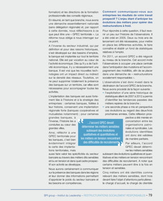 BPI group – Institut du Leadership – RESTRUCTURATIONS SOCIALEMENT RESPONSABLES - 79
formation) et les directions de la formation
professionnelle des conseils régionaux.
En résumé, en tant que branche, nous avons
une démarche essentiellement nationale
(sans délégation régionale) et, par rapport
à cette donnée, nous réfléchissons à ce
que peut être une « GPEC territoriale ». La
réforme nous oblige à nous interroger sur
ce point.
A l’inverse du secteur industriel, qui par
définition et pour des raisons historiques,
s’est développé sur des bassins d’emplois,
la banque est implantée sur tout le territoire
national. Elle est par vocation au cœur de
l’activité économique. Dès qu’il y a de l’acti-
vité économique, il y a nécessairement une
banque. Il est vrai que les nouvelles tech-
nologies ont un impact direct ou indirect
sur la densité des réseaux. Toutefois, on
ne peut supprimer totalement la présence
des banques sur un territoire, car elles sont
nécessaires pour accompagner toutes les
activités.
L’implantation des banques est aussi forte-
ment liée à l’histoire et à la stratégie des
entreprises : certaines banques, fidèles à
leur histoire, conservent une implantation
régionale forte (banques coopératives et
mutualistes notamment) ; pour certaines
grandes banques, à
l’inverse, l’histoire les a
conduites au cœur des
grandes villes.
Ainsi, réfléchir à une
GPEC territoriale pour
les banques, c’est bien
évidemment intégrer
la carte des implanta-
tions territoriales, mais
aussi faire valoir les spécificités du secteur
bancaire au travers des métiers dits sensibles
et/ou en tension et dans quel cadre prospec-
tif son activité se développe.
Nous aurons certainement à communiquer
sur la présence des banques dans les régions
et leur donner des informations permettant
d’apprécier le poids du secteur bancaire et
les besoins en compétences.
Comment communiquez-vous aux
entreprises les résultats de votre travail
prospectif ? L’enjeu étant d’anticiper les
évolutions des métiers pour opérer des
restructurations à froid.
Pour répondre à cette question, il faut reve-
nir un peu sur l’histoire de l’observatoire. Il
a été créé en 2005. Deux ou trois ans de
lancement ont été nécessaires, pour mettre
en place les différentes activités, le faire
connaître et établir un fond de statistiques
relatives à l’emploi.
Fin 2011, un accord GPEC a été négocié
au niveau de la branche. Cet accord invite
l’observatoire à occuper une place centrale
dans l’anticipation des mutations et l’accom-
pagnement des mobilités, afin de se placer
dans une démarche de « restructurations
socialement responsables ».
L’observatoire s’est donc investi dans la
déclinaison de l’accord GPEC de la branche.
Nous avons procédé de la façon suivante :
ƒƒ l’exploitation d’une série historique de
statistiques allant de 2007 à 2012 a permis
d’identifier les tendances passées des
métiers repères de la branche ;
ƒƒ une seconde phase a mis en perspective
ces évolutions au regard des deux/trois
prochaines années. Cette réflexion pros-
pective a été menée en
concertation entre les
organisations patro-
nales et syndicales. Les
évolutions identifiées
ont donc été validées
de manière paritaire.
Par ailleurs, l’accord
GPEC devait détermi-
ner les métiers sensibles
subissant des évolutions qualitatives et quan-
titatives et les métiers en tension rencontrant
des difficultés de recrutement. A noter que
certains métiers peuvent être à la fois en
tension et sensibles.
Cinq métiers ont été identifiés comme
relevant des métiers sensibles, dont trois
devant faire l’objet d’attentions particulières :
le chargé d’accueil, le chargé de clientèle
...l’accord GPEC devait
déterminer les métiers sensibles
subissant des évolutions
qualitatives et quantitatives et
les métiers en tension rencontrant
des difficultés de recrutement
 