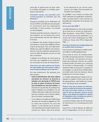 80 - RESTRUCTURATIONS SOCIALEMENT RESPONSABLES – Institut du Leadership – BPI group
particulier, le gestionnaire de back office,
le contrôleur de gestion, le contôleur pério-
dique et permanent.
Comment toutes ces données sont
communiquées et utilisées par les
banques ?
Soulignons toutefois que la déclinaison de
l’accord GPEC s’est faite avec les banques,
en concertation avec les organisations
syndicales. A cette occasion, nos études
ont été partagées.
Certaines grandes banques s’appuient, en
cas de besoin, sur nos travaux pour nourrir
leurs observatoires internes des métiers de
la banque.
La réalisation des études s’appuie toujours
sur la prise en compte de la réalité du terrain,
à savoir les banques. Ainsi, sont-elles sensi-
bilisées aux sujets de réflexion de l’observa-
toire car nous les mobilisons directement en
amont et elles témoignent souvent en aval
des conclusions.
L’utilisation et la diffusion de notre travail se
font donc par capillarité et par publication
de nos études sur le site de l’observatoire.
Vous avez une vision précise de l’évolu-
tion des métiers de votre secteur. Celle-ci
nourrit-elle la politique de la branche ?
Oui, bien évidemment. Par exemple, pour
deux actions :
ƒƒ suite à l’identification des trois métiers
sensibles du secteur, la branche a
adressé une demande à l’OPCA pour
la mise en place d’actions de forma-
tion prioritaires sur ces trois métiers. Le
financement de périodes de professionna-
lisation dédiées aux populations de ces
métiers a été acté. L’enjeu est d’accompa-
gner leur évolution vers d’autres métiers,
par la formation professionnelle ;
ƒƒ nous finalisons actuellement l’élaboration
des listes de formations éligibles au CPF,
au niveau de la branche. Au cours des
débats, il a été décidé que le recense-
ment des listes de formation devait corres-
pondre aux métiers clés de la banque
et de l’assurance et, par voie de consé-
quence, aux métiers dont les besoins en
formation sont évidents.
En parallèle, nous mettons en place des
CQP (certificats de qualification profession-
nelle) correspondant à des activités sur
lesquelles les entreprises de la banque ont
des besoins.
Qu’en est-il des PME ?
Les PME bénéficient en retour des avancées
de la branche en termes de négociation.
Elles récupèrent, via les OPCA, l’informa-
tion et les services qui les intéressent. Il y a
ensuite des actions spécifiques aux PME,
initiées au niveau des OPCA (diagnostic
PME…).
Comment est perçue la problématique de
la mobilité dans la banque ?
Il est important de distinguer mobilité profes-
sionnelle et mobilité géographique.
Concernant la notion de mobilité profes-
sionnelle, les banques prennent conscience
de sa nécessité. Les banques ont déve-
loppé des politiques internes de mobilité
professionnelle articulées aux politiques
de formation professionnelle. La mobilité
professionnelle est aujourd’hui acceptée et
encouragée. La culture de la mobilité profes-
sionnelle existe dans les banques depuis
longtemps et à tous les niveaux.
La mobilité géographique dépend de l’ac-
ceptation du salarié. S’il est ouvert à la mobi-
lité géographique, cela facilite les choses,
sinon cela ajoute de la complexité !
Pensez-vous que la phase de restructu-
rations lourdes de la banque est passée ?
Ou bien sont-elles toujours à l’œuvre,
mais se font en douceur, comme vous le
disiez, via le départ de salariés en retraite
et l’adaptation des compétences grâce à
la formation professionnelle ?
Les restructurations dans les BFI (banques
de financement et d’investissement) sont
passées.
Aujourd’hui, c’est la banque de détail qui
est en réorganisation, et non en restructu-
INTERVIEW
 