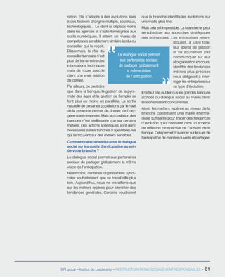 BPI group – Institut du Leadership – RESTRUCTURATIONS SOCIALEMENT RESPONSABLES - 81
ration. Elle s’adapte à des évolutions liées
à des facteurs d’origine multiple, sociétaux,
technologiques… Le client se déplace moins
dans les agences et s’auto-forme grâce aux
outils numériques. Il atteint un niveau de
compétences sensiblement similaire à celui du
conseiller qui le reçoit.
Désormais, le rôle du
conseiller bancaire n’est
plus de transmettre des
informations techniques
mais de nouer avec le
client une vraie relation
de conseil.
Par ailleurs, on peut dire
que dans la banque, la gestion de la pyra-
mide des âges et la gestion de l’emploi se
font plus ou moins en parallèle. La sortie
naturelle de certaines populations par le haut
de la pyramide permet de donner de l’oxy-
gène aux entreprises. Mais la population des
banques n’est vieillissante que sur certains
métiers. Des actions spécifiques sont donc
nécessaires sur les tranches d’âge inférieures
qui se trouvent sur des métiers sensibles.
Comment caractériseriez-vous le dialogue
social sur les sujets d’anticipation au sein
de votre branche ?
Le dialogue social permet aux partenaires
sociaux de partager globalement la même
vision de l’anticipation.
Néanmoins, certaines organisations syndi-
cales souhaiteraient que ce travail aille plus
loin. Aujourd’hui, nous ne travaillons que
sur les métiers repères pour identifier des
tendances générales. Certains voudraient
que la branche identifie les évolutions sur
une maille plus fine.
Mais cela est impossible. La branche ne peut
se substituer aux approches stratégiques
des entreprises. Les entreprises reven-
diquent, à juste titre,
leur liberté de gestion
et ne souhaitent pas
communiquer sur leur
réorganisation en cours.
Identifier des tendances
métiers plus précises
nous obligerait à inter-
roger les entreprises sur
ce type d’évolution.
Il ne faut pas oublier que les grandes banques
actrices du dialogue social au niveau de la
branche restent concurrentes.
Ainsi, les métiers repères au niveau de la
branche constituent une maille intermé-
diaire suffisante pour tracer des tendances
d’évolution qui s’inscrivent dans un schéma
de réflexion prospective de l’activité de la
banque. Cela permet d’avancer sur le sujet de
l’anticipation de manière ouverte et partagée.
Le dialogue social permet
aux partenaires sociaux
de partager globalement
la même vision
de l’anticipation.
 