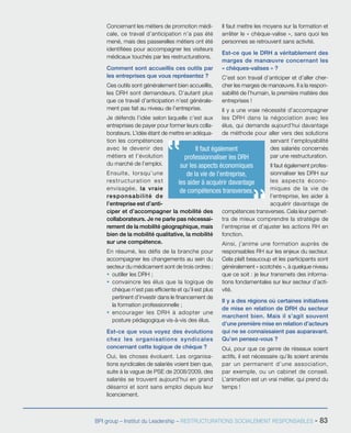 BPI group – Institut du Leadership – RESTRUCTURATIONS SOCIALEMENT RESPONSABLES - 83
Concernant les métiers de promotion médi-
cale, ce travail d’anticipation n’a pas été
mené, mais des passerelles métiers ont été
identifiées pour accompagner les visiteurs
médicaux touchés par les restructurations.
Comment sont accueillis ces outils par
les entreprises que vous représentez ?
Ces outils sont généralement bien accueillis,
les DRH sont demandeurs. D’autant plus
que ce travail d’anticipation n’est générale-
ment pas fait au niveau de l’entreprise.
Je défends l’idée selon laquelle c’est aux
entreprises de payer pour former leurs colla-
borateurs. L’idée étant de mettre en adéqua-
tion les compétences
avec le devenir des
métiers et l’évolution
du marché de l’emploi.
Ensuite, lorsqu’une
restructuration est
envisagée, la vraie
responsabilité de
l’entreprise est d’anti-
ciper et d’accompagner la mobilité des
collaborateurs. Je ne parle pas nécessai-
rement de la mobilité géographique, mais
bien de la mobilité qualitative, la mobilité
sur une compétence.
En résumé, les défis de la branche pour
accompagner les changements au sein du
secteur du médicament sont de trois ordres :
ƒƒ outiller les DRH ;
ƒƒ convaincre les élus que la logique de
chèque n’est pas efficiente et qu’il est plus
pertinent d’investir dans le financement de
la formation professionnelle ;
ƒƒ encourager les DRH à adopter une
posture pédagogique vis-à-vis des élus.
Est-ce que vous voyez des évolutions
chez les organisations syndicales
concernant cette logique de chèque ?
Oui, les choses évoluent. Les organisa-
tions syndicales de salariés voient bien que,
suite à la vague de PSE de 2008/2009, des
salariés se trouvent aujourd’hui en grand
désarroi et sont sans emploi depuis leur
licenciement.
Il faut mettre les moyens sur la formation et
arrêter le « chèque-valise », sans quoi les
personnes se retrouvent sans activité.
Est-ce que le DRH a véritablement des
marges de manœuvre concernant les
« chèques-valises » ?
C’est son travail d’anticiper et d’aller cher-
cher les marges de manœuvre. Il a la respon-
sabilité de l’humain, la première matière des
entreprises !
Il y a une vraie nécessité d’accompagner
les DRH dans la négociation avec les
élus, qui demande aujourd’hui davantage
de méthode pour aller vers des solutions
servant l’employabilité
des salariés concernés
par une restructuration.
Il faut également profes-
sionnaliser les DRH sur
les aspects écono-
miques de la vie de
l’entreprise, les aider à
acquérir davantage de
compétences transverses. Cela leur permet-
tra de mieux comprendre la stratégie de
l’entreprise et d’ajuster les actions RH en
fonction.
Ainsi, j’anime une formation auprès de
responsables RH sur les enjeux du secteur.
Cela plaît beaucoup et les participants sont
généralement « scotchés », à quelque niveau
que ce soit : je leur transmets des informa-
tions fondamentales sur leur secteur d’acti-
vité.
Il y a des régions où certaines initiatives
de mise en relation de DRH du secteur
marchent bien. Mais il s’agit souvent
d’une première mise en relation d’acteurs
qui ne se connaissaient pas auparavant.
Qu’en pensez-vous ?
Oui, pour que ce genre de réseaux soient
actifs, il est nécessaire qu’ils soient animés
par un permanent d’une association,
par exemple, ou un cabinet de conseil.
L’animation est un vrai métier, qui prend du
temps !
Il faut également
professionnaliser les DRH
sur les aspects économiques
de la vie de l’entreprise,
les aider à acquérir davantage
de compétences transverses.
 