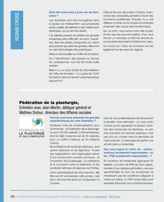 84 - RESTRUCTURATIONS SOCIALEMENT RESPONSABLES – Institut du Leadership – BPI group
Quel rôle avez-vous à jouer sur les terri-
toires ?
Les territoires sont très homogènes dans
le secteur du médicament. Les procédures
achat, qualité, les définitions des métiers sont
identiques, ce qui est très aidant.
Les salariés passent de petites aux grosses
entreprises sans difficulté. Souvent, l’exper-
tise dans les petites entreprises est même
plus pointue que dans les grosses, elles sont
sur des technologies très spécifiques.
Mais on doit travailler sur l’offre de formation.
Sur l’identification des besoins en termes
de compétences, tout est fait et les outils
existent.
Mais il y a un gros travail de rationalisation
de l’offre de formation : il y a près de 3 500
formations dans le secteur pharmaceutique
aujourd’hui !
Cela se fera par deux biais. D’abord, l’auto-
nomie des universités permettra d’avoir des
formations qualifiantes. Ensuite, il y a une
réflexion à mener sur le nombre d’universités
proposant des cursus dans la pharmacie.
Sur ce point, nous avons notre rôle à jouer,
en lien avec les pouvoirs publics. Pour vous
donner un exemple, la réforme récente du
cursus pharmacie était à l’initiative du Leem.
Ce travail sur l’offre de formation se fait
également en lien avec les régions.
Pouvez-vous nous présenter les grandes
caractéristiques de votre fédération ?
Quelques mots de contextualisation pour
commencer : la Fédération de la plasturgie,
ce sont 140 000 salariés, 3 500 entreprises,
dont la taille moyenne est de 35 salariés,
pour un chiffre d’affaires de 30 milliards
d’euros.
Nous fédérons dix syndicats nationaux, dont
quatre nationaux et six régionaux. Toutes
ces organisations sont regroupées autour
d’une construction sociale commune : la
convention de la plasturgie. La cohérence
et la connexion entre la fédération et les
syndicats nationaux et régionaux sont fortes.
Autre caractéristique de notre branche : elle
fête son 25e
anniversaire cette année, c’est
donc une branche jeune en comparaison à
d’autres.
Une de nos problématiques est de parvenir
à identifier notre périmètre : on s’est rendu
compte qu’en appréciant le secteur d’acti-
vité des entreprises du plastique, un pan
très important de l’activité plastique n’est
pas pris en compte dans le périmètre de
notre branche. La plasturgie est parfois une
activité dans un ensemble.
Que vous inspire la notion de « restruc-
turations socialement responsables » ou
de « PSE socialement responsables » ?
En moyenne, les entreprises regroupent 35
salariés. La notion de PSE est donc appré-
hendée d’une manière particulière, voire pas
appréhendée du tout, les entreprises ne
remplissant pas les conditions obligeant à
mettre en place un PSE lorsqu’elles sont
amenées à licencier pour motif économique.
Fédération de la plasturgie,
Entretien avec Jean Martin, délégué général et
Mathieu Dufour, directeur des Affaires sociales
REGARDCROISÉ
 