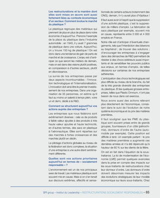 BPI group – Institut du Leadership – RESTRUCTURATIONS SOCIALEMENT RESPONSABLES - 85
Les restructurations et la manière dont
elles sont mises en œuvre sont aussi
fortement liées au contexte économique
d’un secteur. Comment évolue le marché
du plastique ?
Le plastique regroupe des matériaux qui
prennent de plus en plus de place dans notre
économie d’aujourd’hui. Prenons l’exemple
de la place du plastique dans l’industrie
automobile : en 1945, il y avait 7 grammes
de plastique dans une voiture. Aujourd’hui,
on y trouve 150 kg de plastique ! On est
donc dans une tendance de gain de parts de
marché et de croissance. L’enjeu est d’anti-
ciper ce que seront les métiers de demain,
mais on est dans des visions plutôt positives,
en comparaison à d’autres secteurs, plutôt
en décroissance.
La survie de nos entreprises passe par
deux aspects incontournables : l’innova-
tion technologique et l’internationalisation.
L’innovation doit ainsi être le premier investis-
sement de nos entreprises. Dans une orga-
nisation de 35 personnes, on estime qu’il
faut au moins un salarié à temps plein, voire
un et demi, dédié à la R&D.
Comment se structurent aujourd’hui vos
actions auprès des entreprises ?
Les entreprises que nous fédérons sont
extrêmement diverses : cela va de produits
à faible valeur ajoutée à des produits à très
haute valeur ajoutée et haute technicité,
en d’autres termes, des sacs en plastique
à l’aéronautique. Elles sont réparties sur
des marchés à fortes croissances et des
marchés plutôt en déclin.
Le pilotage d’actions globales au niveau de
la fédération est donc complexe, la situation
d’une entreprise à une autre étant extrême-
ment différente.
Quelles sont vos actions prioritaires
aujourd’hui en termes de « socialement
responsable » ?
L’environnement est un de nos principaux
axes de travail. Les matériaux plastique sont
souvent mis en cause. Mais si on s’en tenait
aux discours extrêmes, affectifs et sensa-
tionnels de certains acteurs (notamment des
ONG), demain, il n’y aurait plus d’hôpitaux !
Il faut aussi avoir à l’esprit que la suppression
d’une activité plastique, c’est la suppres-
sion de milliers d’emploi. La fabrication de
sacs plastique par exemple, souvent mis
en cause, représente entre 3 000 et 4 000
emplois en France.
Notre rôle est d’anticiper d’éventuels chan-
gements, tels que l’interdiction des biberons
au bisphénol ; de trouver des solutions ;
d’encourager les entreprises à s’engager
dans des démarches de R&D permettant de
résister à des chocs extérieurs aussi impor-
tants et de sensibiliser les pouvoirs publics
aux enjeux, en termes d’emploi, de telles
décisions sur certaines de nos entreprises
adhérentes.
L’anticipation des chocs technologiques est
plus difficile au niveau de la branche, du fait
de la très grande diversité des entreprises
du plastique. Et les quelques grosses entre-
prises, telles que Plastic Omnium, n’ont pas
besoin de nous dans cet exercice.
Nous avons aussi des actions relevant
plus directement de l’économique, consis-
tant dans le suivi de l’évolution de notre
système économique et du prix des matières
premières.
Il faut souligner que les PME du plas-
tique sont souvent prises entre de grands
groupes, fournisseurs d’un côté (pétrochi-
mie), donneurs d’ordre de l’autre (auto-
mobile par exemple). Cette position est
difficile à tenir. Un exemple parlant : le prix
des matières premières a augmenté ces
dernières années et n’a été répercuté qu’à
hauteur de 60 % sur les clients de la filière.
On est en fait dans l’équation de la sous-
traitance. La loi de modernisation de l’éco-
nomie (LME) permet quelques avancées
dans la prise en compte des impacts sur
les sous-traitants de restructurations chez
leur donneur d’ordre. Les donneurs d’ordre
doivent désormais mesurer les impacts
des évolutions stratégiques de leur modèle
économique sur leurs sous-traitants. Chez
 