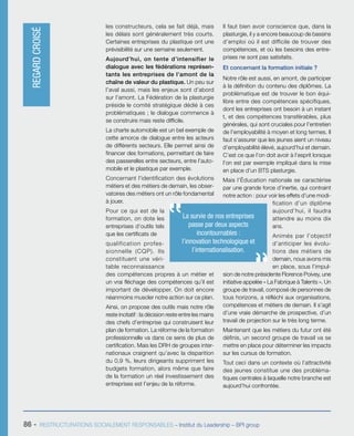 86 - RESTRUCTURATIONS SOCIALEMENT RESPONSABLES – Institut du Leadership – BPI group
La survie de nos entreprises
passe par deux aspects
incontournables :
l’innovation technologique et
l’internationalisation.
les constructeurs, cela se fait déjà, mais
les délais sont généralement très courts.
Certaines entreprises du plastique ont une
prévisibilité sur une semaine seulement.
Aujourd’hui, on tente d’intensifier le
dialogue avec les fédérations représen-
tants les entreprises de l’amont de la
chaîne de valeur du plastique. Un peu sur
l’aval aussi, mais les enjeux sont d’abord
sur l’amont. La Fédération de la plasturgie
préside le comité stratégique dédié à ces
problématiques ; le dialogue commence à
se construire mais reste difficile.
La charte automobile est un bel exemple de
cette amorce de dialogue entre les acteurs
de différents secteurs. Elle permet ainsi de
financer des formations, permettant de faire
des passerelles entre secteurs, entre l’auto-
mobile et le plastique par exemple.
Concernant l’identification des évolutions
métiers et des métiers de demain, les obser-
vatoires des métiers ont un rôle fondamental
à jouer.
Pour ce qui est de la
formation, on dote les
entreprises d’outils tels
que les certificats de
qualification profes-
sionnelle (CQP). Ils
constituent une véri-
table reconnaissance
des compétences propres à un métier et
un vrai fléchage des compétences qu’il est
important de développer. On doit encore
néanmoins muscler notre action sur ce plan.
Ainsi, on propose des outils mais notre rôle
reste incitatif : la décision reste entre les mains
des chefs d’entreprise qui construisent leur
plan de formation. La réforme de la formation
professionnelle va dans ce sens de plus de
certification. Mais les DRH de groupes inter-
nationaux craignent qu’avec la disparition
du 0,9 %, leurs dirigeants suppriment les
budgets formation, alors même que faire
de la formation un réel investissement des
entreprises est l’enjeu de la réforme.
Il faut bien avoir conscience que, dans la
plasturgie, il y a encore beaucoup de bassins
d’emploi où il est difficile de trouver des
compétences, et où les besoins des entre-
prises ne sont pas satisfaits.
Et concernant la formation initiale ?
Notre rôle est aussi, en amont, de participer
à la définition du contenu des diplômes. La
problématique est de trouver le bon équi-
libre entre des compétences spécifiques,
dont les entreprises ont besoin à un instant
t, et des compétences transférables, plus
générales, qui sont cruciales pour l’entretien
de l’employabilité à moyen et long termes. Il
faut s’assurer que les jeunes aient un niveau
d’employabilité élevé, aujourd’hui et demain.
C’est ce que l’on doit avoir à l’esprit lorsque
l’on est par exemple impliqué dans la mise
en place d’un BTS plasturgie.
Mais l’Éducation nationale se caractérise
par une grande force d’inertie, qui contraint
notre action : pour voir les effets d’une modi-
fication d’un diplôme
aujourd’hui, il faudra
attendre au moins dix
ans.
Animés par l’objectif
d’anticiper les évolu-
tions des métiers de
demain, nous avons mis
en place, sous l’impul-
sion de notre présidente Florence Poivey, une
initiative appelée « La Fabrique à Talents ». Un
groupe de travail, composé de personnes de
tous horizons, a réfléchi aux organisations,
compétences et métiers de demain. Il s’agit
d’une vraie démarche de prospective, d’un
travail de projection sur le très long terme.
Maintenant que les métiers du futur ont été
définis, un second groupe de travail va se
mettre en place pour déterminer les impacts
sur les cursus de formation.
Tout ceci dans un contexte où l’attractivité
des jeunes constitue une des probléma-
tiques centrales à laquelle notre branche est
aujourd’hui confrontée.
REGARDCROISÉ
 