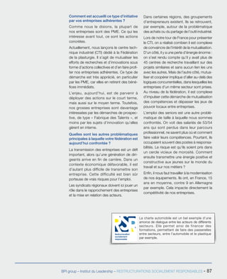 La charte automobile est un bel exemple d’une
amorce de dialogue entre les acteurs de différents
secteurs. Elle permet ainsi de financer des
formations, permettant de faire des passerelles
entre secteurs, entre l’automobile et le plastique
par exemple.
Restructuration
socialement
responsable
BPI group – Institut du Leadership – RESTRUCTURATIONS SOCIALEMENT RESPONSABLES - 87
Comment est accueilli ce type d’initiative
par vos entreprises adhérentes ?
Comme nous le disions, la plupart de
nos entreprises sont des PME. Ce qui les
intéresse avant tout, ce sont les actions
concrètes.
Actuellement, nous lançons le centre tech-
nique industriel (CTI) dédié à la Fédération
de la plasturgie. Il s’agit de mutualiser les
efforts de recherches et d’innovations sous
forme d’actions collectives et d’en faire profi-
ter nos entreprises adhérentes. Ce type de
démarche est très apprécié, en particulier
par les PME, car elles en retirent des béné-
fices immédiats.
L’enjeu, aujourd’hui, est de parvenir à
déployer des actions sur le court terme,
mais aussi sur le moyen terme. Toutefois,
nos grosses entreprises sont davantage
intéressées par les démarches de prospec-
tive, de type « Fabrique des Talents », et
moins par les sujets d’innovation qu’elles
gèrent en interne.
Quelles sont les autres problématiques
principales à laquelle votre fédération est
aujourd’hui confrontée ?
La transmission des entreprises est un défi
important, alors qu’une génération de diri-
geants arrive en fin de carrière. Dans un
contexte économique défavorable, il est
d’autant plus difficile de transmettre son
entreprise. Cette difficulté est bien sûr
porteuse de vrais risques pour l’emploi.
Les syndicats régionaux doivent ici jouer un
rôle dans le rapprochement des entreprises
et la mise en relation des acteurs.
Dans certaines régions, des groupements
d’entrepreneurs existent. Ils se retrouvent,
par exemple, autour de la problématique
des achats ou du partage de l’outil industriel.
Lors de notre tour de France pour présenter
le CTI, on a réalisé combien il est complexe
de convaincre de l’intérêt de la mutualisation.
D’un côté, il y a une perte d’énergie énorme :
on s’est rendu compte qu’il y avait plus de
45 centres de recherche travaillant sur des
projets similaires et sans aucun lien les uns
avec les autres. Mais de l’autre côté, mutua-
liser et coopérer implique d’aller au-delà des
logiques concurrentielles, dans lesquelles les
entreprises d’un même secteur sont prises.
Au niveau de la fédération, il est complexe
d’impulser cette démarche de mutualisation
des compétences et dépasser les jeux de
pouvoir locaux entre entreprises.
L’emploi des seniors est une autre problé-
matique de taille à laquelle nous sommes
confrontés. On voit des salariés de 53/54
ans qui sont perdus dans leur parcours
professionnel, ne savent plus où et comment
faire valoir leurs compétences. Pourtant, ils
occupaient souvent des postes à responsa-
bilités. Le risque est qu’ils soient pris dans
un cercle vicieux de morosité. Comment
ensuite transmettre une énergie positive et
constructive aux jeunes sur le monde du
travail et sur nos métiers ?
Enfin, il nous faut travailler à la modernisation
de nos équipements. Ils ont, en France, 15
ans en moyenne, contre 9 en Allemagne
par exemple. Cela impacte directement la
compétitivité de nos entreprises.
 