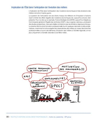 88 - RESTRUCTURATIONS SOCIALEMENT RESPONSABLES – Institut du Leadership – BPI group
Implication de l’État dans l’anticipation de l’évolution des métiers
L’implication de l’État dans l’anticipation des mutations économiques et des évolutions des
métiers remonte à l’après-guerre.
La question de l’articulation de ces divers niveaux de réflexion et d’impulsion d’actions
visant à limiter les effets négatifs des mutations économiques est, aujourd’hui encore, bien
présente. Pour ne citer qu’un exemple, France Stratégie et la DATAR, aujourd’hui intégrée au
Commissariat général à l’Égalité des territoires (CGET), deux organes nationaux, produisent
des études prospectives, mais sans réelles connexions avec les échelons régionaux et locaux.
La récente réforme de la formation professionnelle fournit quelques réponses à cette problé-
matique, notamment en encourageant les observatoires des métiers au niveau des branches
professionnelles à fournir des éléments d’évolution des métiers à l’échelle régionale, et non
plus uniquement à l’échelle nationale d’une filière métier.
 
