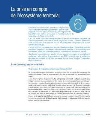 BPI group – Institut du Leadership – RESTRUCTURATIONS SOCIALEMENT RESPONSABLES - 89
La prise en compte
de l’écosystème territorial Chapitre
6La dimension territoriale prend une importance
croissante car le territoire (au sens de bassin d’em-
ploi) est, à la fois, le lieu où se retrouvent en proximité
les différentes parties prenantes et l’horizon naturel de
respiration de l’économie réelle.
Ceci dit, et en dépit des quelques évolutions institutionnelles récentes, la
coordination entre ces acteurs reste inégale en France : certains territoires
sont exemplaires, d’autres ont encore des difficultés à organiser une action
territoriale instituée.
Il s’agit pourtant probablement de la « nouvelle frontière » de déploiement de
pratiques de gestion des RH socialement responsables et économiquement
efficientes, tirées par une indispensable dynamique d’innovation sociale.
C’est aussi essentiellement à cette échelle que se conçoivent et se déploient
certaines « alternatives économiques » aux PSE, en particulier la recherche
de repreneurs, et que se déploie, en cas de destruction d’emplois, l’obligation
de revitalisation.
La vie des entreprises sur un territoire
Un processus de respiration, dans un écosystème particulier
La vie quotidienne des entreprises sur un territoire peut être comparée à un processus de
respiration, se jouant dans un environnement particulier, et sur lequel des acteurs extérieurs
influent.
Ainsi, dans leur phase de croissance, les entreprises « inspirent » : elles recrutent. Elles
intègrent donc de nouveaux salariés sur des critères de compétences particuliers, en adéqua-
tion avec leurs besoins. Ces compétences sont acquises grâce au système de formation,
initiale et continue. Le service public de la formation initiale, au travers de l’Éducation nationale,
mais également le ministère du Travail, notamment en charge de la politique de formation
professionnelle, jouent donc ici un rôle crucial : la définition des politiques de formation initiale
et continue influe directement sur l’adéquation des compétences des entrants sur le marché
du travail et des actifs en général avec les besoins des entreprises, en constante évolution.
Depuis la loi Larcher de 2007, les partenaires sociaux négocient des ANI réformant la
formation professionnelle (ANI du 7 janvier 2009, puis du 14 décembre 2013), transposés
ensuite dans le code du travail.
 