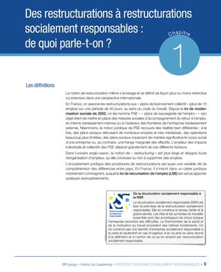 BPI group – Institut du Leadership – RESTRUCTURATIONS SOCIALEMENT RESPONSABLES - 9
Des restructurations à restructurations
socialement responsables :
de quoi parle-t-on ?
Chapitre
1
Les définitions
La notion de restructuration même s’envisage et se définit de façon plus ou moins restrictive
ou extensive dans une perspective internationale.
En France, on associe les restructurations aux « plans de licenciement collectif » (plus de 10
emplois sur une période de 30 jours, au sens du code du travail). Depuis la loi de moder-
nisation sociale de 2002, on les nomme PSE – « plans de sauvegarde de l’emploi » – son
objet étant de mettre en place des mesures sociales d’accompagnement du retour à l’emploi,
en interne (reclassement interne) ou à l’extérieur des frontières de l’entreprise (reclassement
externe). Néanmoins, la notion juridique de PSE recouvre des réalités bien différentes : à la
fois, des plans sociaux détruisant de nombreux emplois et très médiatisés, des opérations
beaucoup plus limitées, des plans sociaux impactant de manière significative le corps social
d’une entreprise ou, au contraire, une frange marginale des effectifs. L’ampleur des impacts
individuels et collectifs des PSE dépend grandement de ces différents facteurs.
Dans l’univers anglo-saxon, la notion de « restructuring » est plus large et désigne toute
réorganisation d’ampleur, qu’elle conduise ou non à supprimer des emplois.
L’encadrement juridique des procédures de restructurations est aussi une variable clé de
compréhension des différences entre pays. En France, il s’inscrit dans un cadre juridique
notoirement contraignant, auquel la loi de sécurisation de l’emploi (LSE) est venue apporter
quelques assouplissements.
De la structuration socialement responsable à
la RSR
La structuration socialement responsable (SSR) est
bien la prémisse de la restructuration socialement
responsable. Elle en constitue le terreau fertile et la
graine semée. Les rites et les symboles du travailler
ensemble sont des amortisseurs de chocs lorsque
l’entreprise rencontre des difficultés. Le thermomètre de la santé et
de la motivation au travail procèdent des mêmes fondements. On
ne construit pas une identité d’entreprise socialement responsable à
la carte et seulement en cas d’urgence. Il en va ainsi du sens donné
à la définition et à l’action de ce qu’on entend par restructuration
socialement responsable.
Restructuration
socialement
responsable
 