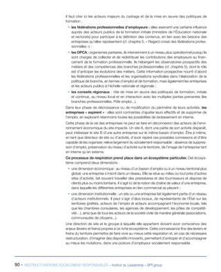 90 - RESTRUCTURATIONS SOCIALEMENT RESPONSABLES – Institut du Leadership – BPI group
Il faut citer ici les acteurs majeurs du cadrage et de la mise en œuvre des politiques de
formation :
ƒƒ les fédérations professionnelles d’employeurs : elles exercent une certaine influence
auprès des acteurs publics de la formation initiale (ministère de l’Éducation nationale
et rectorats) pour participer à la définition des contenus, en lien avec les besoins des
entreprises qu’elles représentent (cf. chapitre 5, « Regard croisé des fédérations profes-
sionnelles ») ;
ƒƒ les OPCA : organismes paritaires, ils interviennent à un niveau plus opérationnel puisqu’ils
sont chargés de collecter et de redistribuer les contributions des employeurs au finan-
cement de la formation professionnelle. Ils hébergent les observatoires prospectifs des
métiers et des compétences des branches professionnelles (cf. chapitre 5), dont le rôle
est d’anticiper les évolutions des métiers. Cette information prospective nourrit d’abord
les fédérations professionnelles et les organisations syndicales dans l’élaboration de la
politique de branche, en termes d’emploi et de formation, mais également les entreprises
et les acteurs publics à l’échelle nationale et régionale ;
ƒƒ les conseils régionaux : rôle de mise en œuvre des politiques de formation, initiale
et continue, au niveau local et en interaction avec les multiples parties prenantes (les
branches professionnelles, Pôle emploi...).
Dans leur phase de décroissance ou de modification du périmètre de leurs activités, les
entreprises « expirent » : elles sont contraintes d’ajuster leurs effectifs et de supprimer de
l’emploi, en explorant néanmoins toutes les possibilités de reclassement en interne.
Cette phase de la vie des entreprises ne peut se faire en déconnexion des acteurs de l’envi-
ronnement économique du site impacté. Un site A, dont une partie de son activité disparaît,
peut intéresser le site B d’une autre entreprise sur le même bassin d’emploi. Être à même,
en tant que directeur de site ou d’activité, d’avoir repéré ces possibles connexions et d’être
capable de les organiser, relève largement du socialement responsable : absence de suppres-
sion d’emploi, préservation du niveau d’activité sur le territoire, de l’image de l’entreprise tant
en interne qu’en externe.
Ce processus de respiration prend place dans un écosystème particulier. Cet écosys-
tème comprend deux dimensions :
ƒƒ une dimension économique : au niveau d’un bassin d’emploi ou à un niveau territorial plus
global, une entreprise s’inscrit dans un réseau. Elle se situe au milieu ou tout près d’autres
sites d’activité, fait souvent travailler des prestataires et des fournisseurs et dispose de
clients plus ou moins lointains. Il s’agit ici de la notion de chaîne de valeur d’une entreprise,
dans laquelle les différentes entreprises en lien commercial se placent ;
ƒƒ une dimension institutionnelle : un site ou une entreprise fait également partie d’un réseau
d’acteurs institutionnels. Il peut s’agir d’élus locaux, de représentants de l’État sur les
territoires (préfets, acteurs de l’emploi et acteurs accompagnant l’économie locale, tels
que les chambres consulaires, les agences de développement, les pôles de compétiti-
vité…), ainsi que de tous les acteurs de la société civile de manière générale (associations,
communautés de citoyens...).
Une direction de site et le groupe à laquelle elle appartient doivent avoir conscience des
enjeux (leviers et freins) propres à ce riche écosystème. Cette connaissance fine des leviers et
freins du territoire permettra de faire vivre au mieux cette respiration et, en cas de nécessaire
restructuration, d’imaginer des dispositifs innovants, permettant d’anticiper et d’accompagner
au mieux les mutations, dans une posture d’employeur socialement responsable.
 
