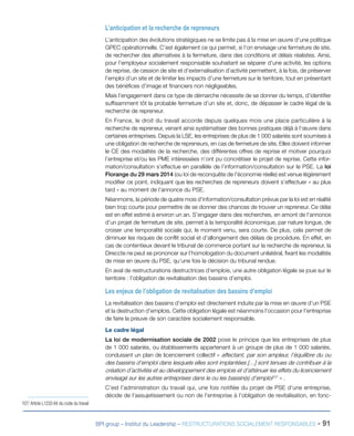 BPI group – Institut du Leadership – RESTRUCTURATIONS SOCIALEMENT RESPONSABLES - 91
L’anticipation et la recherche de repreneurs
L’anticipation des évolutions stratégiques ne se limite pas à la mise en œuvre d’une politique
GPEC opérationnelle. C’est également ce qui permet, si l’on envisage une fermeture de site,
de rechercher des alternatives à la fermeture, dans des conditions et délais réalistes. Ainsi,
pour l’employeur socialement responsable souhaitant se séparer d’une activité, les options
de reprise, de cession de site et d’externalisation d’activité permettent, à la fois, de préserver
l’emploi d’un site et de limiter les impacts d’une fermeture sur le territoire, tout en présentant
des bénéfices d’image et financiers non négligeables.
Mais l’engagement dans ce type de démarche nécessite de se donner du temps, d’identifier
suffisamment tôt la probable fermeture d’un site et, donc, de dépasser le cadre légal de la
recherche de repreneur.
En France, le droit du travail accorde depuis quelques mois une place particulière à la
recherche de repreneur, venant ainsi systématiser des bonnes pratiques déjà à l’œuvre dans
certaines entreprises. Depuis la LSE, les entreprises de plus de 1 000 salariés sont soumises à
une obligation de recherche de repreneurs, en cas de fermeture de site. Elles doivent informer
le CE des modalités de la recherche, des différentes offres de reprise et motiver pourquoi
l’entreprise et/ou les PME intéressées n’ont pu concrétiser le projet de reprise. Cette infor-
mation/consultation s’effectue en parallèle de l’information/consultation sur le PSE. La loi
Florange du 29 mars 2014 (ou loi de reconquête de l’économie réelle) est venue légèrement
modifier ce point, indiquant que les recherches de repreneurs doivent s’effectuer « au plus
tard » au moment de l’annonce du PSE.
Néanmoins, la période de quatre mois d’information/consultation prévue par la loi est en réalité
bien trop courte pour permettre de se donner des chances de trouver un repreneur. Ce délai
est en effet estimé à environ un an. S’engager dans des recherches, en amont de l’annonce
d’un projet de fermeture de site, permet à la temporalité économique, par nature longue, de
croiser une temporalité sociale qui, le moment venu, sera courte. De plus, cela permet de
diminuer les risques de conflit social et d’allongement des délais de procédure. En effet, en
cas de contentieux devant le tribunal de commerce portant sur la recherche de repreneur, la
Direccte ne peut se prononcer sur l’homologation du document unilatéral, fixant les modalités
de mise en œuvre du PSE, qu’une fois la décision du tribunal rendue.
En aval de restructurations destructrices d’emplois, une autre obligation légale se joue sur le
territoire : l’obligation de revitalisation des bassins d’emploi.
Les enjeux de l’obligation de revitalisation des bassins d’emploi
La revitalisation des bassins d’emploi est directement induite par la mise en œuvre d’un PSE
et la destruction d’emplois. Cette obligation légale est néanmoins l’occasion pour l’entreprise
de faire la preuve de son caractère socialement responsable.
Le cadre légal
La loi de modernisation sociale de 2002 pose le principe que les entreprises de plus
de 1 000 salariés, ou établissements appartenant à un groupe de plus de 1 000 salariés,
conduisant un plan de licenciement collectif « affectant, par son ampleur, l’équilibre du ou
des bassins d’emploi dans lesquels elles sont implantées […] sont tenues de contribuer à la
création d’activités et au développement des emplois et d’atténuer les effets du licenciement
envisagé sur les autres entreprises dans le ou les bassin(s) d’emploi107
 » .
C’est l’administration du travail qui, une fois notifiée du projet de PSE d’une entreprise,
décide de l’assujetissement ou non de l’entreprise à l’obligation de revitalisation, en fonc-
107/ Article L1233-84 du code du travail
 