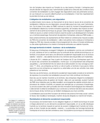 92 - RESTRUCTURATIONS SOCIALEMENT RESPONSABLES – Institut du Leadership – BPI group
tion de l’ampleur des impacts sur l’emploi du ou des bassins d’emploi. L’entreprise peut
ensuite décider de négocier avec l’administration (préfet et/ou Direccte) des conditions de la
convention de revitalisation ou bien engager des négociations avec ses partenaires sociaux,
en vue d’aboutir à un accord collectif portant sur la revitalisation. C’est très majoritairement
la première formule qui est retenue.
L’obligation de revitalisation, une négociation
La détermination de la nature, du financement et de la mise en œuvre de la convention de
revitalisation s’effectue via une négociation, pouvant aller jusqu’à six mois, avec l’administra-
tion. Sur la base d’une valeur du SMIC mensuel, le calcul du montant d’assujettissement à
la revitalisation dépend du nombre d’emplois supprimés, de l’ampleur des impacts du licen-
ciement et de la santé économique du groupe. Cette négociation se traduit en obligation de
mettre en œuvre un certain nombre d’actions visant le soutien ou le développement d’emplois
sur un territoire (essaimage, financement de pépinière d’entreprises, aides aux PME locales...).
Dans certains territoires, les représentants de l’État mettent en cohérence les mesures sociales
du PSE et la convention de revitalisation : celle-ci est parfois moins coûteuse si l’entreprise a
intégré au PSE des mesures sociales d’accompagnement du retour à l’emploi ambitieuses,
ou des aides significatives à la création d’entreprise attribuées aux salariés impactés.
Ancrage territorial et intérêt « business » de la revitalisation
Si beaucoup d’entreprises envisagent l’obligation de revitalisation comme une contrainte et
un coût, certaines en font un réel levier pour la continuité de leur activité économique sur un
territoire, et se placent ainsi dans une démarche socialement responsable vis-à-vis de leurs
salariés « restants », des salariés licenciés et du territoire dans lequel elles sont implantées.
L’étude de 2011, réalisée par l’Ires à partir de l’analyse de 22 cas d’entreprises ayant mis
en œuvre des conventions de revitalisation, montre que « le comportement des entreprises
assujetties […] est étroitement lié à la nature de la restructuration et à leur ancrage au terri-
toire »108
. Ainsi, une entreprise qui ferme un site et quitte un territoire n’aura pas la même
approche qu’une entreprise qui supprime ou externalise une de ses activités mais reste
présente sur son territoire.
Dans les cas de fermeture, une démarche socialement responsable consiste en la recherche
de repreneur, la convention de revitalisation pouvant tout à fait contribuer à la financer.
Dans les cas de maintien d’activité sur le territoire, des entreprises intègrent la revitalisation
dans une politique active de gestion de l’emploi : elles vont, par exemple, soutenir l’activité
de PME sous-traitantes avec qui elles travaillent, accompagner les salariés sortants dans un
processus de création d’activité, en passant par exemple par un processus d’essaimage,
ou encore soutenir des start-up locales dont les innovations technologiques les intéressent.
L’idée est bien d’utiliser la revitalisation pour construire ou renforcer des liens avec les acteurs
économiques de leur territoire qui se révèlent stratégiques pour leurs activités.
La revitalisation peut aussi être l’occasion de renforcer des actions à fort enjeu social : actions
en faveur des travailleurs handicapés, insertion de jeunes éloignés du marché de l’emploi…
Revitalisation et démarche socialement responsable
Ce processus de transformation d’une obligation légale en un intérêt économique et social
s’intègre pleinement à une démarche socialement responsable, en ce qu’elle développe
l’activité sur le territoire impacté et permet de soutenir intelligemment l’activité de l’entre-
prise, et donc l’emploi de ses salariés « restants ». La profondeur de l’ancrage territorial de
l’entreprise et la force des liens entretenus avec l’écosystème économique et institutionnel,
108/ GRIMAULT S. et MERIAUX O.
(juillet 2012), « La mise en œuvre de
l’obligation de revitalisation des territoires,
un révélateur des relations entre l’entreprise
en restructuration et le territoire »,
Communication à la session spéciale
« Mobilités, ancrages et dynamiques
organisationnelles » du colloque de
l’ASRDLF, p.2
 