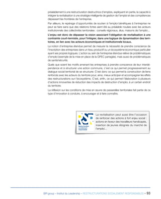 La revitalisation peut aussi être l’occasion
de renforcer des actions à fort enjeu social :
actions en faveur des travailleurs handicapés,
insertion de jeunes éloignés du marché de
l’emploi…
Restructuration
socialement
responsable
BPI group – Institut du Leadership – RESTRUCTURATIONS SOCIALEMENT RESPONSABLES - 93
préalablement à une restructuration destructrice d’emplois, expliquent en partie, la capacité à
intégrer la revitalisation à une stratégie intelligente de gestion de l’emploi et des compétences
dépassant les frontières de l’entreprise.
Par ailleurs, le repérage d’opportunités de soutien à l’emploi bénéfiques à l’entreprise ne
peut se faire sans que des relations fortes aient été au préalable nouées avec les acteurs
institutionnels des collectivités territoriales : conseils régionaux, élus, maisons de l’emploi...
L’enjeu est donc de dépasser la vision associant l’obligation de revitalisation à une
contrainte court-termiste, pour l’intégrer, dans une logique de dynamisation des terri-
toires, en lien avec les acteurs économiques et institutionnels locaux.
La notion d’entreprise étendue permet de mesurer la nécessité de prendre conscience de
l’inscription des entreprises dans un tissu productif ou un écosystème économique particulier
ayant ses propres logiques. L’action au sein de l’entreprise étendue relève de problématiques
d’emploi (exemple de la mise en place de la GPEC partagée), mais aussi de problématiques
de santé/sécurité.
Quels que soient les motifs amenant les entreprises à prendre conscience de leur interdé-
pendance et à structurer une action commune, c’est ce qui permet progressivement au
dialogue social territorial de se structurer. C’est donc ce qui permet la construction de liens
renforcés avec les acteurs du territoire pour, ainsi, mieux anticiper et accompagner les effets
des restructurations sur l’écosystème. C’est, enfin, ce qui permet l’élaboration à plusieurs
d’actions innovantes de réduction des impacts de destruction d’emploi, à un certain endroit
du territoire.
La réflexion sur les conditions de mise en œuvre de passerelles territoriales fait partie de ce
type d’innovation à conduire, à encourager et à faire connaître.
 