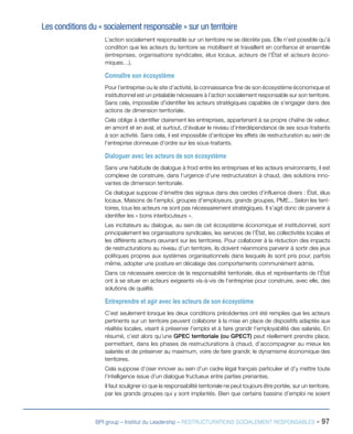 BPI group – Institut du Leadership – RESTRUCTURATIONS SOCIALEMENT RESPONSABLES - 97
Les conditions du « socialement responsable » sur un territoire
L’action socialement responsable sur un territoire ne se décrète pas. Elle n’est possible qu’à
condition que les acteurs du territoire se mobilisent et travaillent en confiance et ensemble
(entreprises, organisations syndicales, élus locaux, acteurs de l’État et acteurs écono-
miques…).
Connaître son écosystème
Pour l’entreprise ou le site d’activité, la connaissance fine de son écosystème économique et
institutionnel est un préalable nécessaire à l’action socialement responsable sur son territoire.
Sans cela, impossible d’identifier les acteurs stratégiques capables de s’engager dans des
actions de dimension territoriale.
Cela oblige à identifier clairement les entreprises, appartenant à sa propre chaîne de valeur,
en amont et en aval, et surtout, d’évaluer le niveau d’interdépendance de ses sous-traitants
à son activité. Sans cela, il est impossible d’anticiper les effets de restructuration au sein de
l’entreprise donneuse d’ordre sur les sous-traitants.
Dialoguer avec les acteurs de son écosystème
Sans une habitude de dialogue à froid entre les entreprises et les acteurs environnants, il est
complexe de construire, dans l’urgence d’une restructuration à chaud, des solutions inno-
vantes de dimension territoriale.
Ce dialogue suppose d’émettre des signaux dans des cercles d’influence divers : État, élus
locaux, Maisons de l’emploi, groupes d’employeurs, grands groupes, PME... Selon les terri-
toires, tous les acteurs ne sont pas nécessairement stratégiques. Il s’agit donc de parvenir à
identifier les « bons interlocuteurs ».
Les incitateurs au dialogue, au sein de cet écosystème économique et institutionnel, sont
principalement les organisations syndicales, les services de l’État, les collectivités locales et
les différents acteurs œuvrant sur les territoires. Pour collaborer à la réduction des impacts
de restructurations au niveau d’un territoire, ils doivent néanmoins parvenir à sortir des jeux
politiques propres aux systèmes organisationnels dans lesquels ils sont pris pour, parfois
même, adopter une posture en décalage des comportements communément admis.
Dans ce nécessaire exercice de la responsabilité territoriale, élus et représentants de l’État
ont à se situer en acteurs exigeants vis-à-vis de l’entreprise pour construire, avec elle, des
solutions de qualité.
Entreprendre et agir avec les acteurs de son écosystème
C’est seulement lorsque les deux conditions précédentes ont été remplies que les acteurs
pertinents sur un territoire peuvent collaborer à la mise en place de dispositifs adaptés aux
réalités locales, visant à préserver l’emploi et à faire grandir l’employabilité des salariés. En
résumé, c’est alors qu’une GPEC territoriale (ou GPECT) peut réellement prendre place,
permettant, dans les phases de restructurations à chaud, d’accompagner au mieux les
salariés et de préserver au maximum, voire de faire grandir, le dynamisme économique des
territoires.
Cela suppose d’oser innover au sein d’un cadre légal français particulier et d’y mettre toute
l’intelligence issue d’un dialogue fructueux entre parties prenantes.
Il faut souligner ici que la responsabilité territoriale ne peut toujours être portée, sur un territoire,
par les grands groupes qui y sont implantés. Bien que certains bassins d’emploi ne soient
 