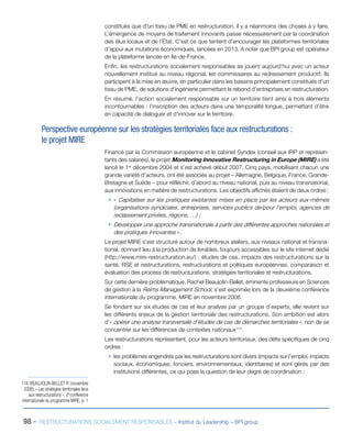 98 - RESTRUCTURATIONS SOCIALEMENT RESPONSABLES – Institut du Leadership – BPI group
constitués que d’un tissu de PME en restructuration, il y a néanmoins des choses à y faire.
L’émergence de moyens de traitement innovants passe nécessairement par la coordination
des élus locaux et de l’État. C’est ce que tentent d’encourager les plateformes territoriales
d’appui aux mutations économiques, lancées en 2013. A noter que BPI group est opérateur
de la plateforme lancée en Ile-de-France.
Enfin, les restructurations socialement responsables se jouent aujourd’hui avec un acteur
nouvellement institué au niveau régional, les commissaires au redressement productif. Ils
participent à la mise en œuvre, en particulier dans les bassins principalement constitués d’un
tissu de PME, de solutions d’ingénierie permettant le rebond d’entreprises en restructuration.
En résumé, l’action socialement responsable sur un territoire tient ainsi à trois éléments
incontournables : l’inscription des acteurs dans une temporalité longue, permettant d’être
en capacité de dialoguer et d’innover sur le territoire.
Perspective européenne sur les stratégies territoriales face aux restructurations :
le projet MIRE
Financé par la Commission européenne et le cabinet Syndex (conseil aux IRP et représen-
tants des salariés), le projet Monitoring Innovative Restructuring in Europe (MIRE) a été
lancé le 1er
décembre 2004 et s’est achevé début 2007. Cinq pays, mobilisant chacun une
grande variété d’acteurs, ont été associés au projet – Allemagne, Belgique, France, Grande-
Bretagne et Suède – pour réfléchir, d’abord au niveau national, puis au niveau transnational,
aux innovations en matière de restructurations. Les objectifs affichés étaient de deux ordres :
ƒƒ « Capitaliser sur les pratiques existantes mises en place par les acteurs eux-mêmes
(organisations syndicales, entreprises, services publics de/pour l’emploi, agences de
reclassement privées, régions, …) ;
ƒƒ Développer une approche transnationale à partir des différentes approches nationales et
des pratiques innovantes ».
Le projet MIRE s’est structuré autour de nombreux ateliers, aux niveaux national et transna-
tional, donnant lieu à la production de livrables, toujours accessibles sur le site internet dédié
(http://www.mire-restructuration.eu/) : études de cas, impacts des restructurations sur la
santé, RSE et restructurations, restructurations et politiques européennes, comparaison et
évaluation des process de restructurations, stratégies territoriales et restructurations.
Sur cette dernière problématique, Rachel Beaujolin-Bellet, éminente professeure en Sciences
de gestion à la Reims Management School, s’est exprimée lors de la deuxième conférence
internationale du programme, MIRE en novembre 2006.
Se fondant sur six études de cas et leur analyse par un groupe d’experts, elle revient sur
les différents enjeux de la gestion territoriale des restructurations. Son ambition est alors
d’« opérer une analyse transversale d’études de cas de démarches territoriales », non de se
concentrer sur les différences de contextes nationaux114
.
Les restructurations représentent, pour les acteurs territoriaux, des défis spécifiques de cinq
ordres :
ƒƒ les problèmes engendrés par les restructurations sont divers (impacts sur l’emploi, impacts
sociaux, économiques, fonciers, environnementaux, identitaires) et sont gérés par des
institutions différentes, ce qui pose la question de leur degré de coordination ;
114/ BEAUJOLIN-BELLET R. (novembre
2006), « Les stratégies territoriales face
aux restructurations », 2e
conférence
internationale du programme MIRE, p. 1
 