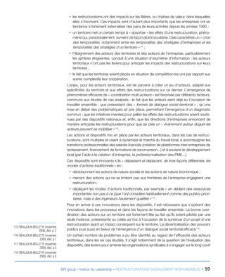 BPI group – Institut du Leadership – RESTRUCTURATIONS SOCIALEMENT RESPONSABLES - 99
ƒƒ les restructurations ont des impacts sur les filières, ou chaînes de valeur, dans lesquelles
elles s’inscrivent. Ces impacts sont d’autant plus importants que les entreprises ont eu
tendance à fortement externaliser des pans de leurs activités depuis les années 1990 ;
ƒƒ un territoire met un certain temps à « absorber » les effets d’une restructuration, phéno-
mène qui, paradoxalement, survient de façon plutôt soudaine. Cela caractérise un « choc
des temporalités, notamment entre les temporalités des stratégies d’entreprises et les
temporalités des stratégies d’un territoire »115
 ;
ƒƒ l’éloignement des acteurs des territoires et des acteurs de l’entreprise, particulièrement
les sphères dirigeantes, conduit à une situation d’asymétrie d’information : les acteurs
territoriaux n’ont pas les leviers pour anticiper les impacts des restructurations sur leurs
territoires ;
ƒƒ le fait que les territoires soient placés en situation de compétition les uns par rapport aux
autres complexifie leur coopération.
L’enjeu, pour les acteurs territoriaux, est de parvenir à créer un jeu d’acteurs, adapté aux
spécificités du territoire et aux effets des restructurations sur ce dernier. L’émergence de
phénomènes efficaces de « coordination multi-acteurs » est favorisée par différents facteurs,
communs aux études de cas analysés : le fait que les acteurs aient déjà eu l’occasion de
travailler ensemble ; que préexistent des « formes de dialogue social territorial » ; qu’une
mise en débat des problématiques ait pris place, permettant l’émergence d’un diagnostic
commun ; que les initiatives menées pour pallier les effets des restructurations soient soute-
nues par des dispositifs nationaux et, enfin, que les directions d’entreprises annoncent de
manière anticipée les restructurations pour que se crée un « événement autour duquel les
acteurs peuvent se mobiliser »116
.
Les actions et dispositifs mis en place par les acteurs territoriaux, dans les cas de restruc-
turations, sont multiples et visent à dynamiser le marché du travail local, à accompagner les
transitions professionnelles des salariés licenciés (création de plateformes inter-entreprises de
reclassement, financement de formations de reconversion...) et à soutenir le développement
local (par l’aide à la création d’entreprise, la professionnalisation des PME...).
Ces dispositifs sont innovants s’ils « dépassent et déplacent, de trois façons différentes, les
modes d’actions traditionnels » en :
ƒƒ décloisonnant les actions de nature sociale et les actions de nature économique ;
ƒƒ menant des actions qui ne se limitent pas aux frontières de l’entreprise engageant une
restructuration ;
ƒƒ déplaçant les modes d’actions traditionnels, par exemple « en dédiant des ressources
importantes non pas à ce [que l’on] considère habituellement comme des publics priori-
taires, mais à des ingénieurs hautement qualifiés »117
.
Pour en arriver à ces innovations dans les dispositifs, il est nécessaire que s’opèrent des
innovations dans les processus et dans les façons de travailler ensemble. La bonne coor-
dination des acteurs sur un territoire est fortement liée au fait qu’ils soient pilotés par une
seule instance, préexistante ou créée ad hoc à l’occasion de la survenue d’un projet d’une
restructuration ayant un impact conséquent sur le territoire. La décentralisation des pouvoirs
publics joue aussi en faveur de l’émergence d’un dialogue social territorial efficace118
.
Un certain nombre de problèmes a pu être identifié au regard de l’efficacité des acteurs
territoriaux, dans les six cas étudiés. Il s’agit notamment de la question de l’évaluation des
dispositifs, des leviers pour amener les organisations syndicales à s’engager sur le long court
115/ BEAUJOLIN-BELLET R. (novembre
2006), Ibid., p. 2
116/ BEAUJOLIN-BELLET R. (novembre
2006), Ibid., p 7
117/ BEAUJOLIN-BELLET R. (novembre
2006), Ibid., p 5
118/ BEAUJOLIN-BELLET R. (novembre
2006), Ibid., p 6
 