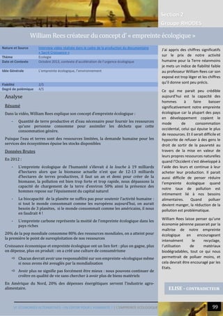 Section 2
Groupe RHODES
VI. ECONOMIES ALTERNATIVES : UN ESPOIR POUR L’HUMANITE ? | L’EMPREINTE ECOLOGIQUE 99
Analyse
Résumé
Dans la vidéo, William Rees explique son concept d’empreinte écologique :
- Quantité de terre productive et d’eau nécessaire pour fournir les ressources
qu’une personne consomme pour assimiler les déchets que cette
consommation génère.
Puisque l’eau et terres sont des ressources limitées, la demande humaine pour les
services des écosystèmes épuise les stocks disponibles
Données Brutes
En 2012 :
- L’empreinte écologique de l’humanité s’élevait à la louche à 19 milliards
d’hectares alors que la biomasse actuelle n’est que de 12-13 milliards
d’hectares de terres productives, il faut un an et demi pour créer de la
biomasse, la pollution est bien trop forte et trop rapide, nous dépassons la
capacité de chargement de la terre d’environ 50% ainsi la présence des
hommes repose sur l’épuisement du capital naturel
- La biocapacité de la planète ne suffira pas pour soutenir l’activité humaine :
si tout le monde consommait comme les européens aujourd’hui, on aurait
besoin de 3 planètes, si le monde consommait comme les américains, il nous
en faudrait 4 !
- L’empreinte carbone représente la moitié de l’empreinte écologique dans les
pays riches
20% de la pop mondiale consomme 80% des ressources mondiales, on a atteint pour
la première le point de surexploitation de nos ressources
Croissance économique et empreinte écologique ont un lien fort : plus on gagne, plus
on dépense, plus on produit : on a créé une culture de consumérisme
 Chacun devrait avoir une responsabilité sur son empreinte «écologique même
si nous avons été aveuglés par la mondialisation
 Avoir plus ne signifie pas forcément être mieux : nous pouvons continuer de
croître en qualité de vie sans chercher à avoir plus de biens matériels
En Amérique du Nord, 20% des dépenses énergétiques servent l’industrie agro-
alimentaire.
Nature et Source Interview video réalisée dans le cadre de la production du documentaire
« Sacré Croissance »
Thème Ecologie
Date et Contexte Octobre 2013, contexte d’accélération de l’urgence écologique
Idée Générale L’empreinte écologique, l’environnement
Fiabilité 2/5
Degré de polémique 4/5
ELISE - CONTRADICTEUR
William Rees createur du concept d’ « empreinte ecologique »
J’ai appris des chiffres significatifs
sur le prix de notre activité
humaine pour la Terre néanmoins
je mets un indice de fiabilité faible
au professeur William Rees car son
exposé est trop léger et les chiffres
qu’il donne sont peu précis.
Ce qui me parait peu crédible
aujourd’hui est la capacité des
hommes à faire baisser
significativement notre empreinte
écologique car la plupart des pays
en développement copient le
mode de consommation
occidental, celui qui épuise le plus
de ressources. Et il serait difficile et
hypocrite de refuser à des gens le
droit de sortir de la pauvreté au
travers de la mise en valeur de
leurs propres ressources naturelles
quand l’Occident s’est développé à
l’aide des leurs et continue à leur
acheter leur production. Il parait
aussi difficile de penser réduire
l’empreinte écologique quand
notre taux de pollution est
intimement lié à nos besoins
alimentaires. Quand polluer
devient manger, la réduction de la
pollution est problématique.
William Rees laisse penser qu’une
économie pérenne passerait par la
maîtrise de notre empreinte
écologique en encourageant
intensément le recyclage,
l’utilisation de matériaux
biodégradables, tout ce qui nous
permettrait de polluer moins, et
cela devrait être encouragé par les
Etats.
 