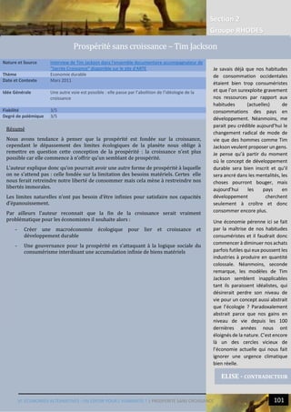 Section 2
Groupe RHODES
VI. ECONOMIES ALTERNATIVES : UN ESPOIR POUR L’HUMANITE ? | PROSPERITÉ SANS CROISSANCE 101
Résumé
Nous avons tendance à penser que la prospérité est fondée sur la croissance,
cependant le dépassement des limites écologiques de la planète nous oblige à
remettre en question cette conception de la prospérité : la croissance n’est plus
possible car elle commence à n’offrir qu’un semblant de prospérité.
L’auteur explique donc qu’on pourrait avoir une autre forme de prospérité à laquelle
on ne s’attend pas : celle fondée sur la limitation des besoins matériels. Certes elle
nous ferait retreindre notre liberté de consommer mais cela mène à restreindre nos
libertés immorales.
Les limites naturelles n’ont pas besoin d’être infinies pour satisfaire nos capacités
d’épanouissement.
Par ailleurs l’auteur reconnait que la fin de la croissance serait vraiment
problématique pour les économistes il souhaite alors :
- Créer une macroéconomie écologique pour lier et croissance et
développement durable
- Une gouvernance pour la prospérité en s’attaquant à la logique sociale du
consumérisme interdisant une accumulation infinie de biens matériels
Nature et Source Interview de Tim Jackson dans l'ensemble documentaire accompagnateur de
"Sacrée Croissance" disponible sur le site d'ARTE
Thème Economie durable
Date et Contexte Mars 2011
Idée Générale Une autre voie est possible : elle passe par l’abolition de l’idéologie de la
croissance
Fiabilité 3/5
Degré de polémique 3/5
ELISE - CONTRADICTEUR
Prosperite sans croissance – Tim Jackson
Je savais déjà que nos habitudes
de consommation occidentales
étaient bien trop consuméristes
et que l’on surexploite gravement
nos ressources par rapport aux
habitudes (actuelles) de
consommations des pays en
développement. Néanmoins, me
parait peu crédible aujourd’hui le
changement radical de mode de
vie que des hommes comme Tim
Jackson veulent proposer un gens.
Je pense qu’à partir du moment
où le concept de développement
durable sera bien inscrit et qu’il
sera ancré dans les mentalités, les
choses pourront bouger, mais
aujourd’hui les pays en
développement cherchent
seulement à croître et donc
consommer encore plus.
Une économie pérenne ici se fait
par la maîtrise de nos habitudes
consuméristes et il faudrait donc
commencer à diminuer nos achats
parfois futiles qui eux poussent les
industries à produire en quantité
colossale. Néanmoins, seconde
remarque, les modèles de Tim
Jackson semblent inapplicables
tant ils paraissent idéalistes, qui
désirerait perdre son niveau de
vie pour un concept aussi abstrait
que l’écologie ? Paradoxalement
abstrait parce que nos gains en
niveau de vie depuis les 100
dernières années nous ont
éloignés de la nature. C’est encore
là un des cercles vicieux de
l’économie actuelle qui nous fait
ignorer une urgence climatique
bien réelle.
 