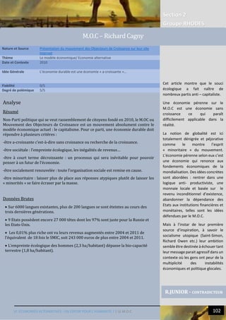 Section 2
Groupe RHODES
VI. ECONOMIES ALTERNATIVES : UN ESPOIR POUR L’HUMANITE ? | LE M.O.C 102
4
Analyse
Résumé
Non-Parti politique qui se veut rassemblement de citoyens fondé en 2010, le M.OC ou
Mouvement des Objecteurs de Croissance est un mouvement absolument contre le
modèle économique actuel : le capitalisme. Pour ce parti, une économie durable doit
répondre à plusieurs critères :
-être a-croissante c’est-à-dire sans croissance ou recherche de la croissance.
-être sociétale : l’empreinte écologique, les inégalités de revenus…
-être à court terme décroissante : un processus qui sera inévitable pour pouvoir
penser à un futur de l’économie.
-être socialement renouvelée : toute l’organisation sociale est remise en cause.
-être minoritaire : laisser plus de place aux réponses atypiques plutôt de laisser les
« minorités » se faire écraser par la masse.
Données Brutes
 Sur 6000 langues existantes, plus de 200 langues se sont éteintes au cours des
trois dernières générations.
 9 Etats possèdent encore 27 000 têtes dont les 97% sont juste pour la Russie et
les Etats-Unis.
 Les 0,01% plus riche ont vu leurs revenus augmentés entre 2004 et 2011 de
l’équivalent de 18 fois le SMIC, soit 243 000 euros de plus entre 2004 et 2011.
 L’empreinte écologique des hommes (2,3 ha/habitant) dépasse la bio-capacité
terrestre (1,8 ha/habitant).
Nature et Source Présentation du mouvement des Objecteurs de Croissance sur leur site
Internet
Thème Le modèle économique/ Economie alternative
Date et Contexte 2010
Idée Générale L’économie durable est une économie « a-croissante »…
Fiabilité 0/5
Degré de polémique 5/5
R.JUNIOR - CONTRADICTEUR
M.O.C – Richard Cagny
Cet article montre que le souci
écologique a fait naître de
nombreux partis anti – capitaliste.
Une économie pérenne sur le
M.O.C est une économie sans
croissance ce qui paraît
difficilement applicable dans la
réalité.
La notion de globalité est ici
totalement dénigrée et péjorative
comme le montre l’esprit
« minoritaire » du mouvement.
L’économie pérenne selon eux c’est
une économie qui renonce aux
fondements économiques de la
mondialisation. Des idées concrètes
sont abordées : rentrer dans une
logique anti- productiviste, une
monnaie locale et basée sur le
revenu inconditionnel d’existence,
abandonner la dépendance des
Etats aux institutions financières et
monétaires, telles sont les idées
défendues par le M.O.C.
Mais à l’instar de leur première
source d’inspiration, à savoir le
socialisme utopique (Saint-Simon,
Richard Owen etc.) leur ambition
semble être destinée à échouer tant
leur message parait agressif dans un
contexte où les gens ont peur de la
multiplicité des instabilités
économiques et politique glocales.
 