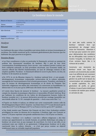 Section 2
Groupe RHODES
VI. ECONOMIES ALTERNATIVES : UN ESPOIR POUR L’HUMANITE ? | LE BONHEUR DANS LE MONDE 104
6
Analyse
Résumé
Les habitants des pays riches et paisibles sont mieux dotés en termes économiques et
sociétaux. Des études montrent qu’ils s’estiment généralement plus heureux que les
habitants des pays pauvres et en guerre.
Données Brutes
 Les Pays scandinaves et plus en particulier le Danemark, arrivent au sommet du
podium des classements mondiaux du bonheur. Mis à part de leur forte
consommation d’antidépresseurs, leurs secrets : une confiance portée à autrui, une
forte solidarité nationale, un Etat provident sécurisant, une économie stable, un
exercice effectif des libertés fondamentales, un taux de chômage contenu et des
emplois qualifiés. Paradoxe : le Danemark détient le score le plus élevé, à la fois, du
bonheur et de taxation au monde !
 En 1972, le roi du Bhoutan impose le « bonheur national brut » à son peuple :
développement économique responsable, préservation de la culture nationale,
sauvegarde de l’environnement et de la bonne gouvernance. Toutefois, cela limite le
pays en termes de développement économique et de droits de l’homme. Des
minorités religieuses ont même été contraintes à la conversion au bouddhisme. La
démocratie n’a vu le jour qu’en 2008 mais elle limite encore certaine libertés.
 Il existe deux façons de mesurer le bonheur : La mesure qualitative prend en
compte les données économiques objectives et mesurables (Produit Intérieur Brut
par habitant, les conditions de vie, Indice de développement humain, Indice de
bonheur mondial, etc.) ; la mesure déclarative procède par sondage (quantifier sur
une échelle allant de 1 à 10 ; exemple de question : « Avez-vous souri hier ? »).
 D’après ces études et indices, on obtient une carte consensuelle comme celle du
World Happiness Report 2013. Surprise : Les Etats-Unis (17ème) sont devancés par le
Costa Rica (12ème) et le Mexique (16ème). La France n’arrive qu’en 25ème position.
 Une étude montre que l’humeur des français est due à leur évaluation scolaire
privilégiant les notes en dessous de la moyenne. A bonheur égal, une Français se
notera 7/10 pour exprimer une grande satisfaction face à 10/10 pour un Danois.
 En Chine, « bonheur » et « malheur » sont des « affaires religieuses », des rites
sociaux qui appartiennent au monde humain, en parfaite dialectique yin-yang. Le
bonheur est avant tout, ne pas manquer de nourriture. Ce n’est ni une idée, ni un
sentiment mais une réalité et un apaisement. L’idéogramme bonheur est le plus
représenté dans la culture chinoise : ce n’est pas perçu comme un objectif
traditionnel mais un véritable impératif populaire.
Nature et Source « Le bonheur dans le monde », Les Grands Dossiers des Sciences Humaines
6/2014 (n°35)
Thème Philosophie
Date et Contexte 2014,
Idée Générale Le bonheur est relatif mais dans tous les cas il reste un objectif à atteindre
pour tous.
Fiabilité 4/5
Degré de polémique 1/5
KALIANE - CHERCHEUR
Le bonheur dans le monde
Ce sont des outils comme le
bonheur national brut qui
permettront de changer notre
vision de l’économie. Attention il
ne faut pas pour autant s’en servir
pour dédramatiser des conditions
de vie effroyables mais comme le
montre l’enquête, le bonheur est
d’une certaine façon liée à la
richesse de la nation.
Construire une économie du
bonheur serait une façon de
produire une économie plus sociale
mais il est difficile de voir comment
on peut utiliser le bonheur pour
générer du profit tant le besoin du
consommateur est complexe dans
la société capitaliste. Or, sans
génération de profit, ce genre
d’indices n’a pas d’autre intérêt que
la création de matière pour articles
en période de vide.
 