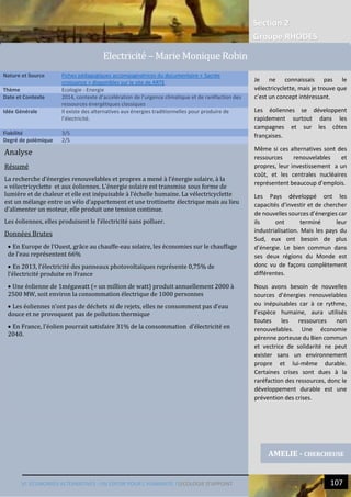 Section 2
Groupe RHODES
VI. ECONOMIES ALTERNATIVES : UN ESPOIR POUR L’HUMANITE ?|ECOLOGIE D’APPOINT 107
9
Analyse
Résumé
La recherche d’énergies renouvelables et propres a mené à l’énergie solaire, à la
« vélectricyclette et aux éoliennes. L’énergie solaire est transmise sous forme de
lumière et de chaleur et elle est inépuisable à l’échelle humaine. La vélectricyclette
est un mélange entre un vélo d’appartement et une trottinette électrique mais au lieu
d’alimenter un moteur, elle produit une tension continue.
Les éoliennes, elles produisent le l’électricité sans polluer.
Données Brutes
 En Europe de l’Ouest, grâce au chauffe-eau solaire, les économies sur le chauffage
de l’eau représentent 66%
 En 2013, l’électricité des panneaux photovoltaïques représente 0,75% de
l’électricité produite en France
 Une éolienne de 1mégawatt (= un million de watt) produit annuellement 2000 à
2500 MW, soit environ la consommation électrique de 1000 personnes
 Les éoliennes n’ont pas de déchets ni de rejets, elles ne consomment pas d’eau
douce et ne provoquent pas de pollution thermique
 En France, l’éolien pourrait satisfaire 31% de la consommation d’électricité en
2040.
Nature et Source Fiches pédagogiques accompagnatrices du documentaire « Sacrée
croissance » disponibles sur le site de ARTE
Thème Ecologie - Energie
Date et Contexte 2014, contexte d’accélération de l’urgence climatique et de raréfaction des
ressources énergétiques classiques
Idée Générale Il existe des alternatives aux énergies traditionnelles pour produire de
l’électricité.
Fiabilité 3/5
Degré de polémique 2/5
AMELIE - CHERCHEUSE
Electricite – Marie Monique Robin
Je ne connaissais pas le
vélectricyclette, mais je trouve que
c’est un concept intéressant.
Les éoliennes se développent
rapidement surtout dans les
campagnes et sur les côtes
françaises.
Même si ces alternatives sont des
ressources renouvelables et
propres, leur investissement a un
coût, et les centrales nucléaires
représentent beaucoup d’emplois.
Les Pays développé ont les
capacités d’investir et de chercher
de nouvelles sources d’énergies car
ils ont terminé leur
industrialisation. Mais les pays du
Sud, eux ont besoin de plus
d’énergie. Le bien commun dans
ses deux régions du Monde est
donc vu de façons complètement
différentes.
Nous avons besoin de nouvelles
sources d’énergies renouvelables
ou inépuisables car à ce rythme,
l’espèce humaine, aura utilisés
toutes les ressources non
renouvelables. Une économie
pérenne porteuse du Bien commun
et vectrice de solidarité ne peut
exister sans un environnement
propre et lui-même durable.
Certaines crises sont dues à la
raréfaction des ressources, donc le
développement durable est une
prévention des crises.
 