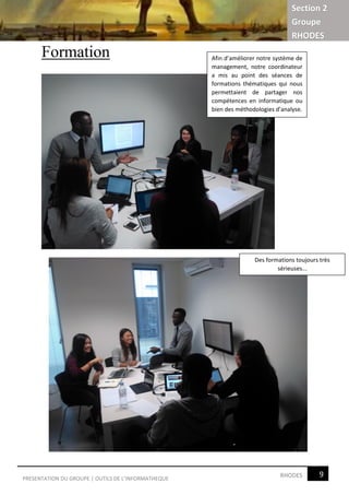 Section 2
Groupe
RHODES
9RHODESPRESENTATION DU GROUPE | OUTILS DE L’INFORMATHEQUE
Formation Afin d’améliorer notre système de
management, notre coordinateur
a mis au point des séances de
formations thématiques qui nous
permettaient de partager nos
compétences en informatique ou
bien des méthodologies d’analyse.
Des formations toujours très
sérieuses...
 